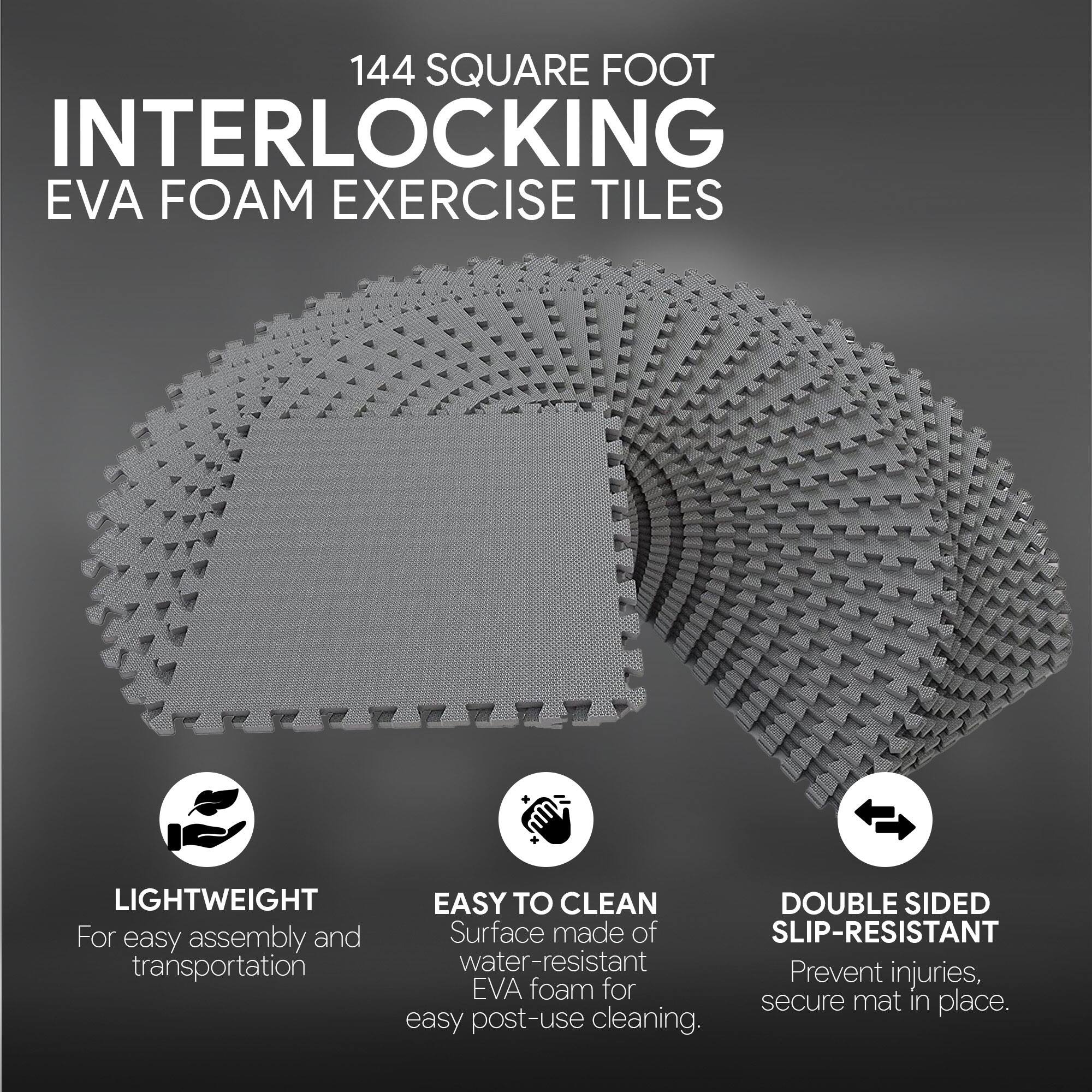 144 SQUARE FOOT INTERLOCKING EVA FOAM EXERCISE TILES

- LIGHTWEIGHT: For easy assembly and transportation
- EASY TO CLEAN: Surface made of water-resistant EVA foam for easy post-use cleaning
- DOUBLE SIDED SLIP-RESISTANT: Prevent injuries, secure mat in place