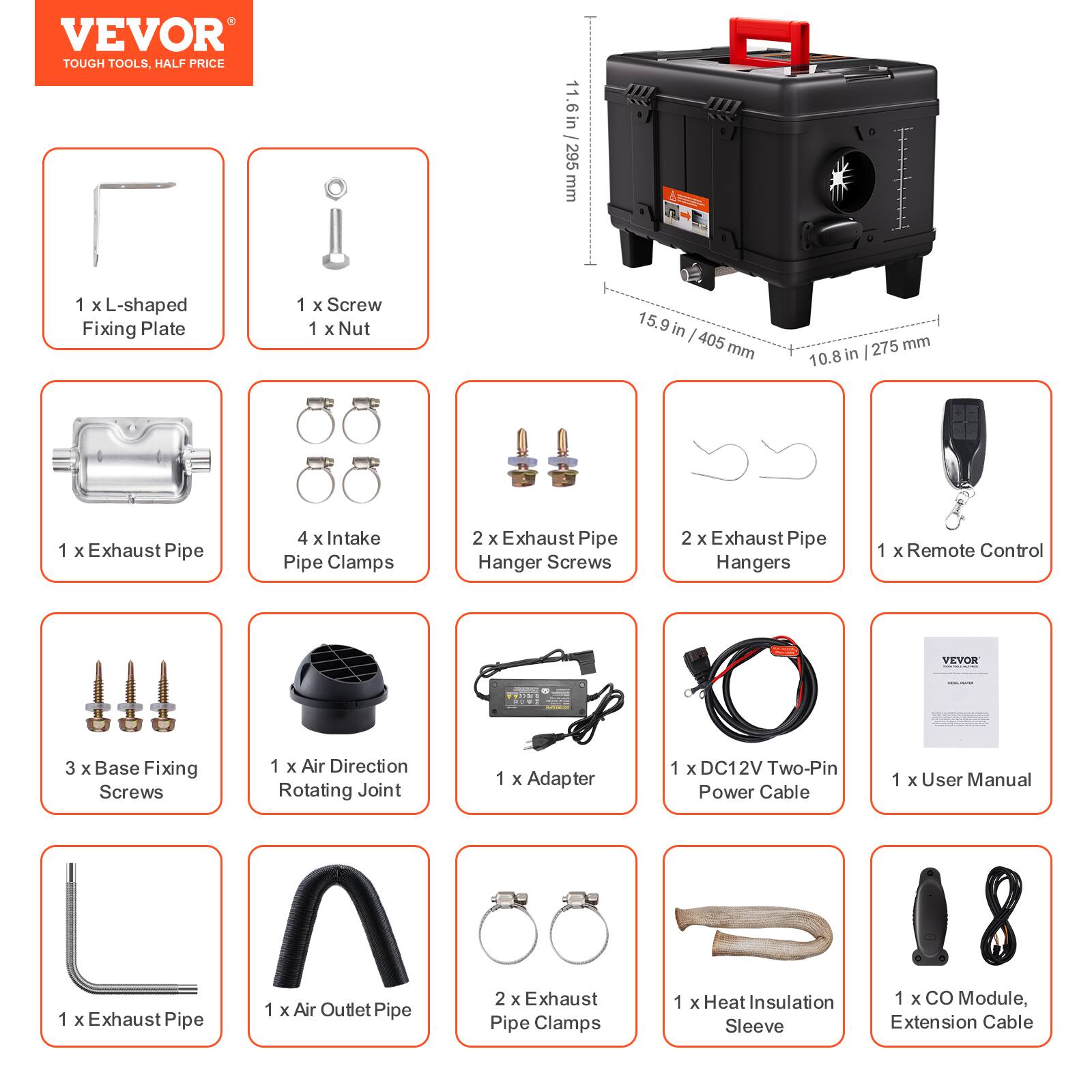 VEVOR TOUGH TOOLS, HALF PRICE

11.6in 295 mm
1 x L-shaped Fixing Plate
1 x Screw
1 x Nut
15.9 in 405 mm
10.8 in 275 mm
1 x Exhaust Pipe
4 x Intake Pipe Clamps
2 x Exhaust Pipe Hanger Screws
2 x Exhaust Pipe Hangers
1 x Remote Control
VEVOR
3 x Base Fixing Screws
1 x Air Direction Rotating Joint
1 x Adapter
1 x DC12V Two-Pin Power Cable
1 x User Manual
1 x Exhaust Pipe
1 x Air Outlet Pipe
2 x Exhaust Pipe Clamps
1 x Heat Insulation Sleeve
1 x CO Module, Extension Cable
