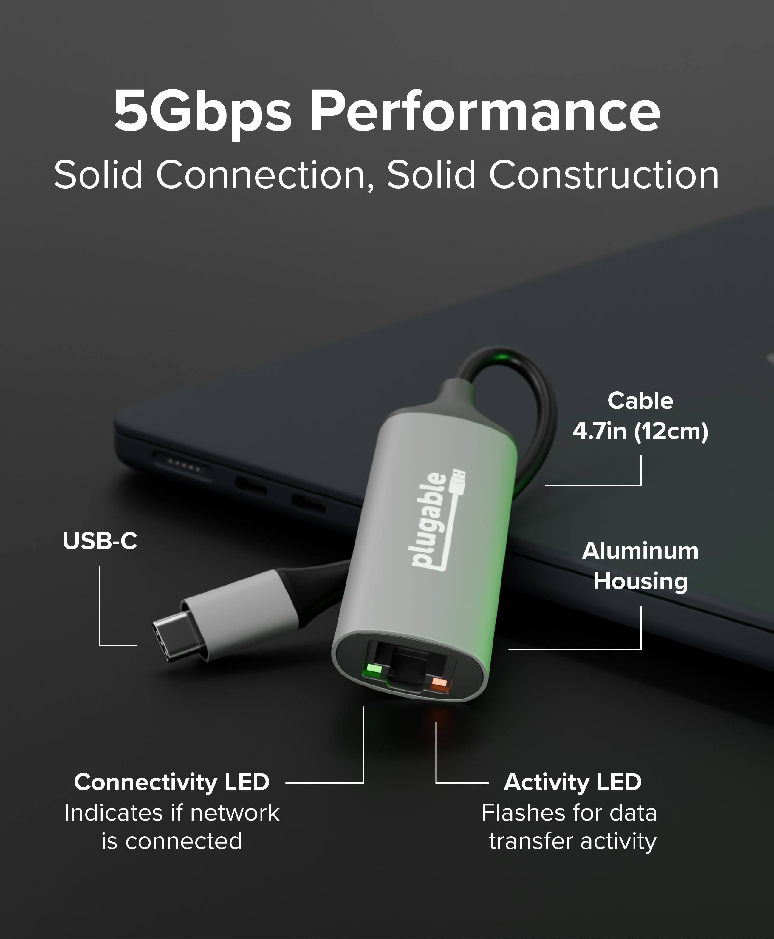 5Gbps Performance  
Solid Connection, Solid Construction  

USB-C  
Cable 4.7in (12cm)  
Aluminum Housing  

Connectivity LED  
Indicates if network is connected  

Activity LED  
Flashes for data transfer activity