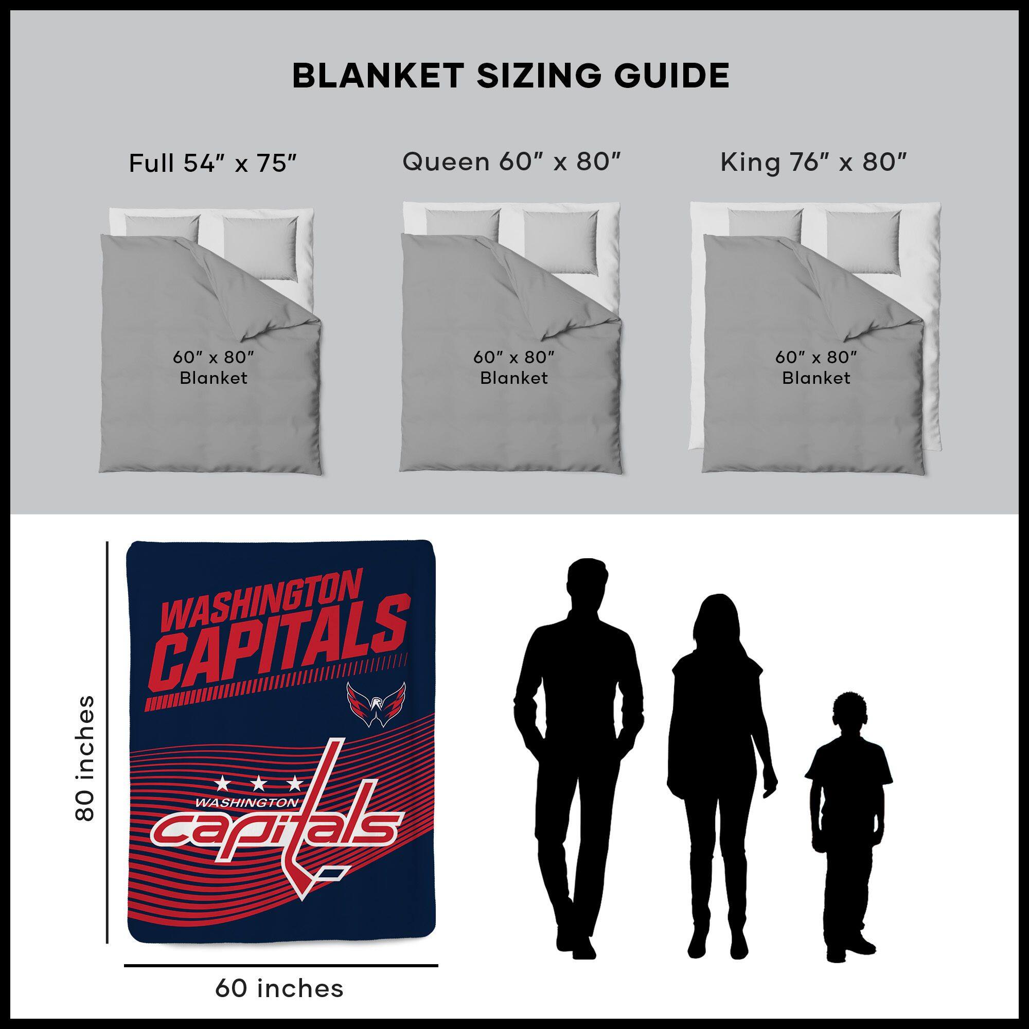 BLANKET SIZING GUIDE

Full 54" x 75"  
Queen 60" x 80"  
King 76" x 80"  

60" x 80" Blanket  
60" x 80" Blanket  
60" x 80" Blanket  

WASHINGTON CAPITALS  
80 inches  
60 inches