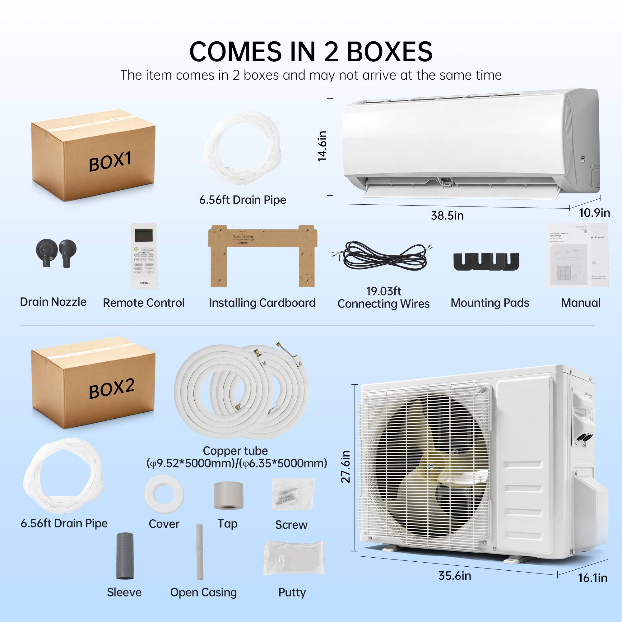 COMES IN 2 BOXES  
The item comes in 2 boxes and may not arrive at the same time

BOX1  
- 6.56ft Drain Pipe  
- 14.6in  
- 38.5in  
- 10.9in  
- 19.03ft Drain Nozzle  
- Remote Control  
- Installing Cardboard  
- Connecting Wires  
- Mounting Pads  
- Manual

BOX2  
- Copper tube (9.52*5000mm)/6.35*5000mm)  
- 27.6in  
- 6.56ft Drain Pipe  
- Cover  
- Tap  
- Screw  
- Sleeve  
- Open Casing  
- Putty  
- 35.6in  
- 16.1in