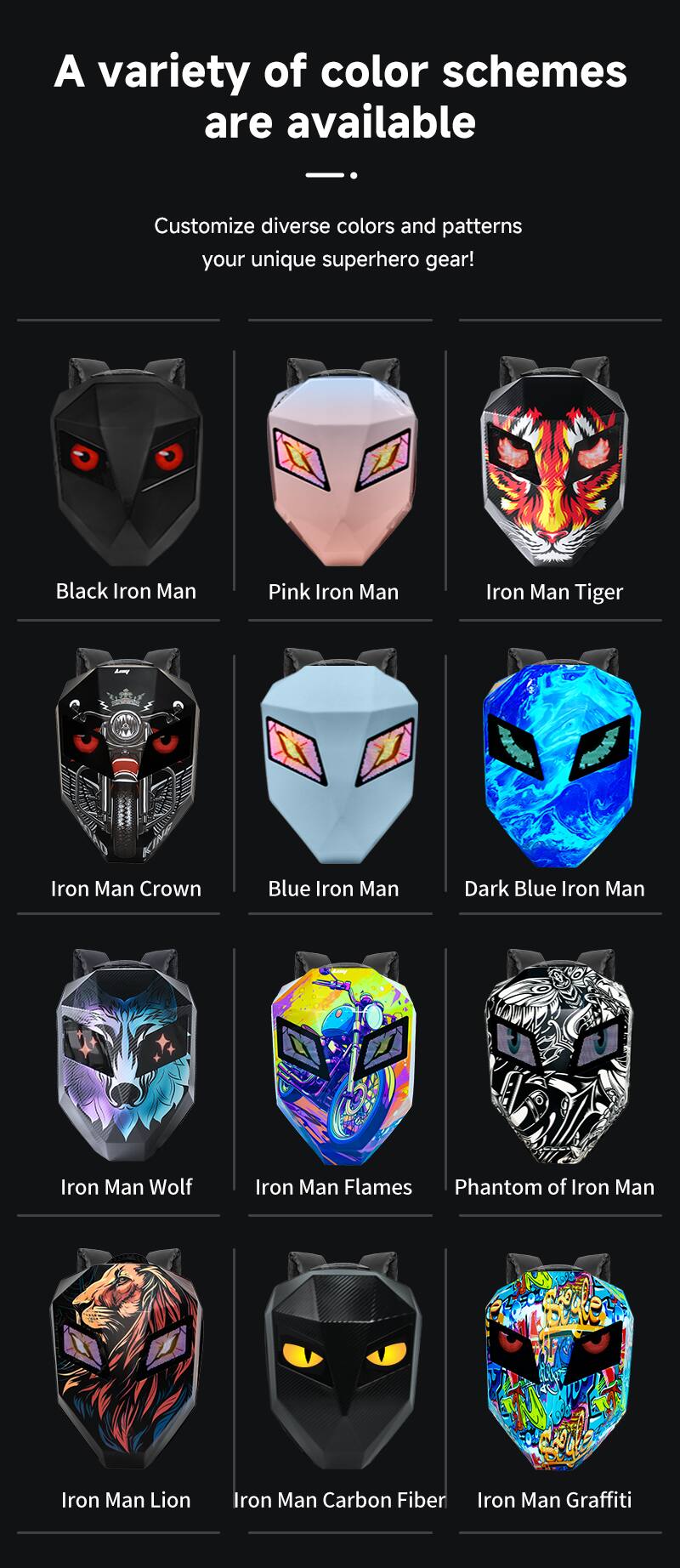 A variety of color schemes are available

Customize diverse colors and patterns your unique superhero gear!

Black Iron Man
Pink Iron Man
Iron Man Tiger
Iron Man Crown
Blue Iron Man
Dark Blue Iron Man
Iron Man Wolf
Iron Man Flames
Phantom of Iron Man
Iron Man Lion
Iron Man Carbon Fiber
Iron Man Graffiti