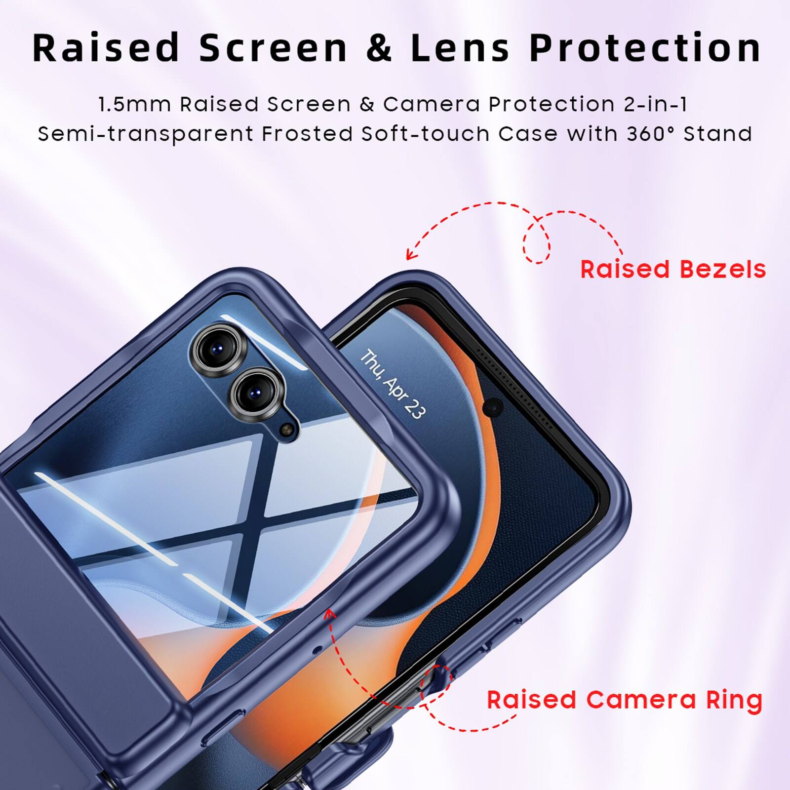 Raised Screen & Lens Protection  
1.5mm Raised Screen & Camera Protection 2-in-1  
Semi-transparent Frosted Soft-touch Case with 360° Stand  
Raised Bezels  
Raised Camera Ring