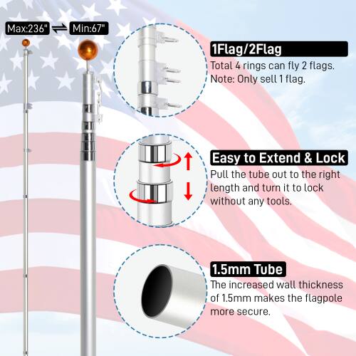 Max: 236"  
Min: 67"  

1Flag/2Flag  
Total 4 rings can fly 2 flags.  
Note: Only sell 1 flag.  

Easy to Extend & Lock  
Pull the tube out to the right length and turn it to lock without any tools.  

1.5mm Tube  
The increased wall thickness of 1.5mm makes the flagpole more secure.