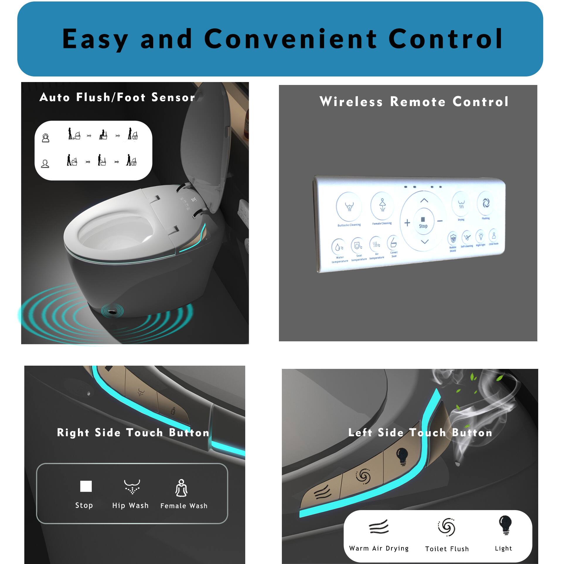 Easy and Convenient Control

Auto Flush/Foot Sensor

Wireless Remote Control

Right Side Touch Button
- Stop
- Hip Wash
- Female Wash

Left Side Touch Button
- Warm Air Drying
- Toilet Flush
- Light