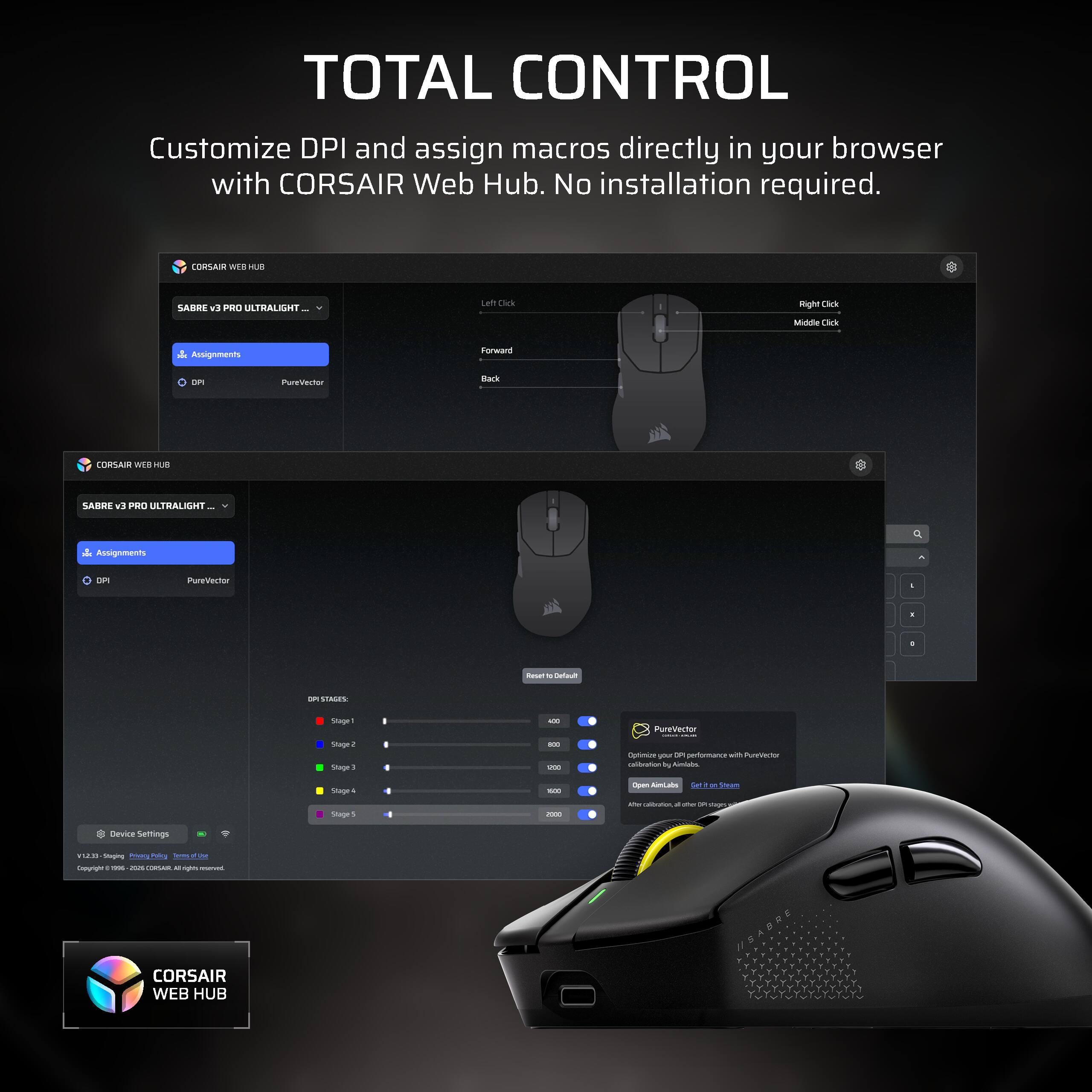 TOTAL CONTROL Customize DPI and assign macros directly in your browser with CORSAIR Web Hub. No installation required.

CORSAIR WEB HUB
SABRE v9 PRO ULTRALIGHT
Left Click
Right Click
Middle Click
Assignments
Forward
DPI
PureVector
Back

CORSAIR WEB HUB
SABRE v3 PRO ULTRALIGHT
Assignments
DPI
PureVector

DPI STAGES:
Stage 1
Stage 2
Stage 3
Stage 4
Stage 5

PureVector - Optimize your DPI performance with PureVector calibration by Almilabs
Open AimLabs

Device Settings
US/UK Staging

CORSAIR WEB HUB
