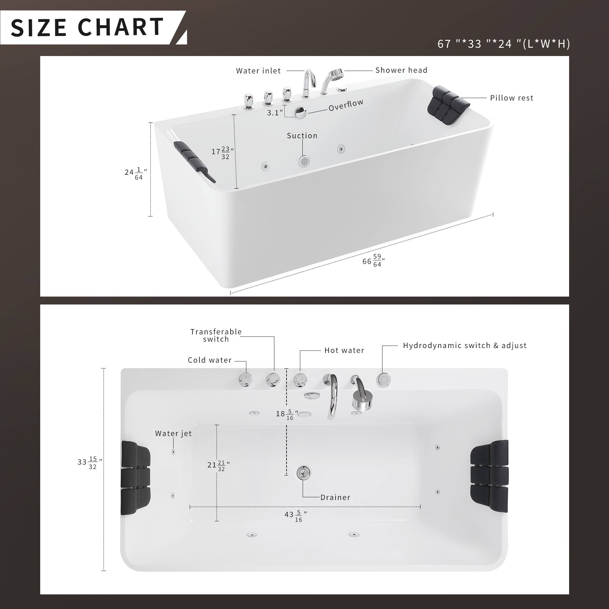 **SIZE CHART**

67" * 33" * 24" (L * W * H)

- Water inlet: 3.1"
- Shower head
- Overflow
- Pillow rest: 24"
- Suction: 59" * 66" * 64"
- Transferable switch
- Cold water
- Hot water
- Hydrodynamic switch & adjust
- Water jet: 18" * 16"
- Drainer: 43.5" * 16"