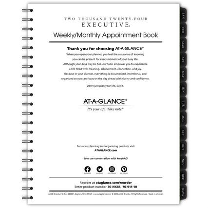 TWO THOUSAND TWENTY-FOUR EXECUTIVE
Weekly/Monthly Appointment Book
Thank you for choosing AT-A-GLANCE®
When you open your planner, you feel the assurance of knowing you can be present for every moment of your busy life. Although your days may be full, our tools empower you to experience a life filled with meaning, achievement, connection, and joy. Because in your planner, everything is documented, intentional, and organized so you can focus on the day ahead with clarity and confidence. Don't just plan your life, live it.
AT-A-GLANCE®
It's your life. Take note.
For more planning and organizing products visit
ATAGLANCE.com
Join our conversation with #myAAG
Reorder at ataglance.com/reorder
Enter product number 70-NX81, 70-911-10
ACCO Brands, P.O. Box 290001, Dayton, Ohio 45429
www.ataglance.com
© 2022 ACCO Brands All Rights Reserved. Made in Vietnam
JAN FEB MAR APR MAY JUN JUL AUG SEP OCT NO