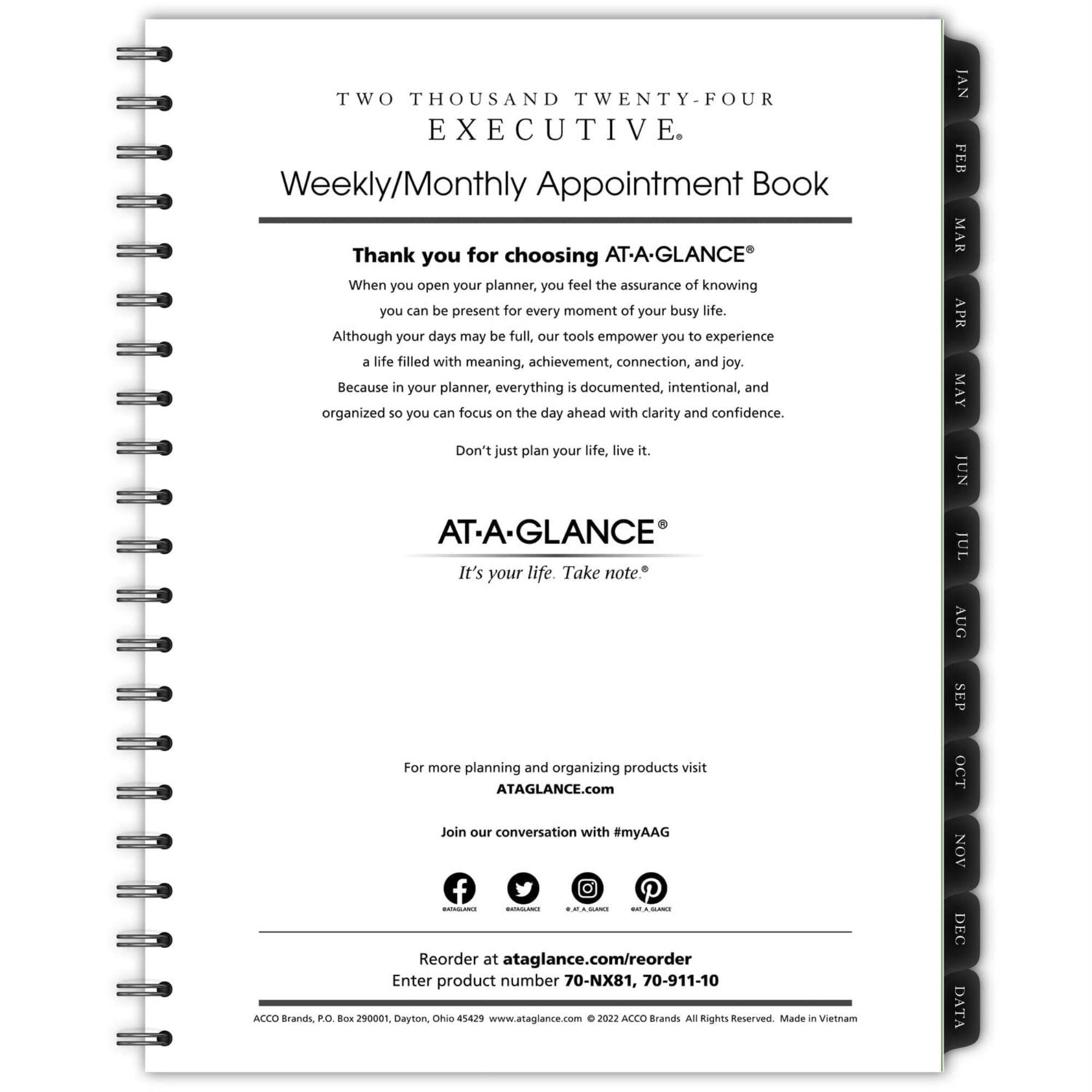 TWO THOUSAND TWENTY-FOUR EXECUTIVE  
Weekly/Monthly Appointment Book  

Thank you for choosing AT-A-GLANCE®  
When you open your planner, you feel the assurance of knowing you can be present for every moment of your busy life. Although your days may be full, our tools empower you to experience a life filled with meaning, achievement, connection, and joy. Because in your planner, everything is documented, intentional, and organized so you can focus on the day ahead with clarity and confidence. Don't just plan your life, live it.  

AT-A-GLANCE®  
It's your life. Take note.  

For more planning and organizing products visit  
ATAGLANCE.com  
Join our conversation with #myAAG  

Reorder at ataglance.com/reorder  
Enter product number 70-NX81, 70-911-10  

ACCO Brands, P.O. Box 290001, Dayton, Ohio 45429  
www.ataglance.com  
© 2022 ACCO Brands All Rights Reserved. Made in Vietnam  

JAN FEB MAR APR MAY JUN JUL AUG SEP OCT NO