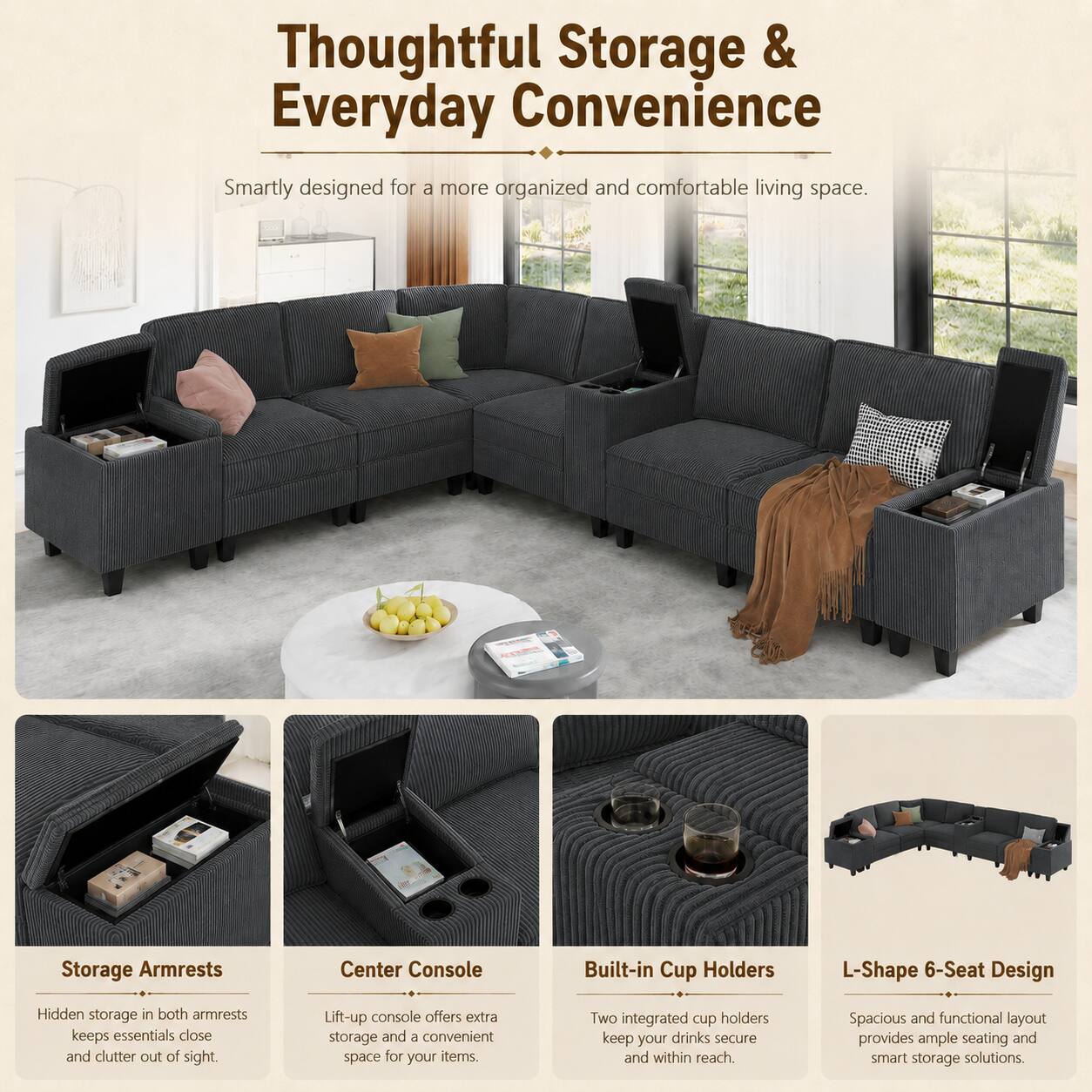Thoughtful Storage & Everyday Convenience

Smartly designed for a more organized and comfortable living space.

Storage Armrests
Hidden storage in both armrests keeps essentials close and clutter out of sight.

Center Console
Lift-up console offers extra storage and a convenient space for your items.

Built-in Cup Holders
Two integrated cup holders keep your drinks secure and within reach.

L-Shape 6-Seat Design
Spacious and functional layout provides ample seating and smart storage solutions.