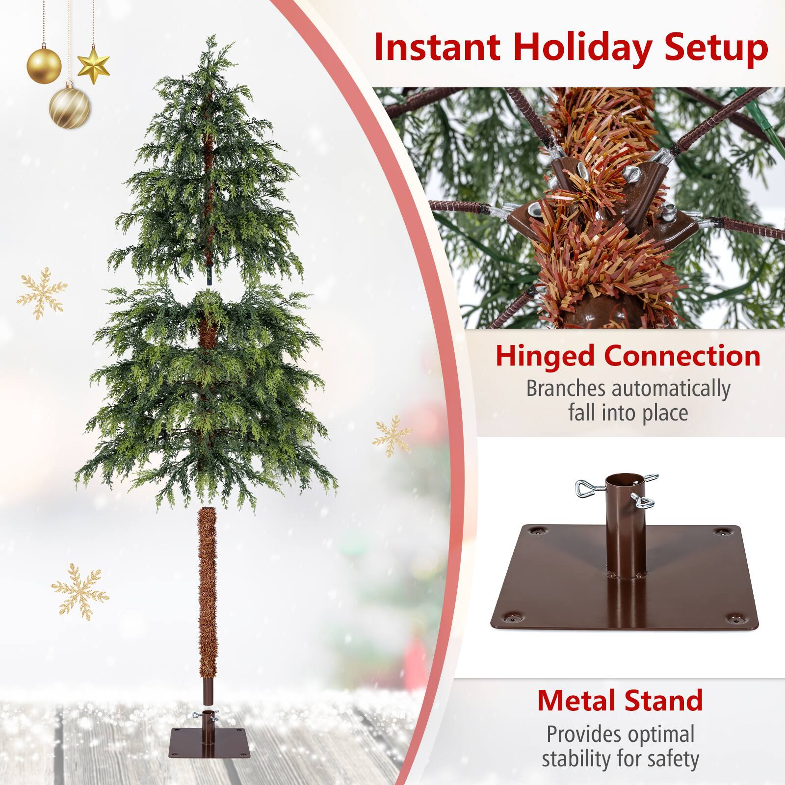 Instant Holiday Setup

Hinged Connection  
Branches automatically fall into place

Metal Stand  
Provides optimal stability for safety
