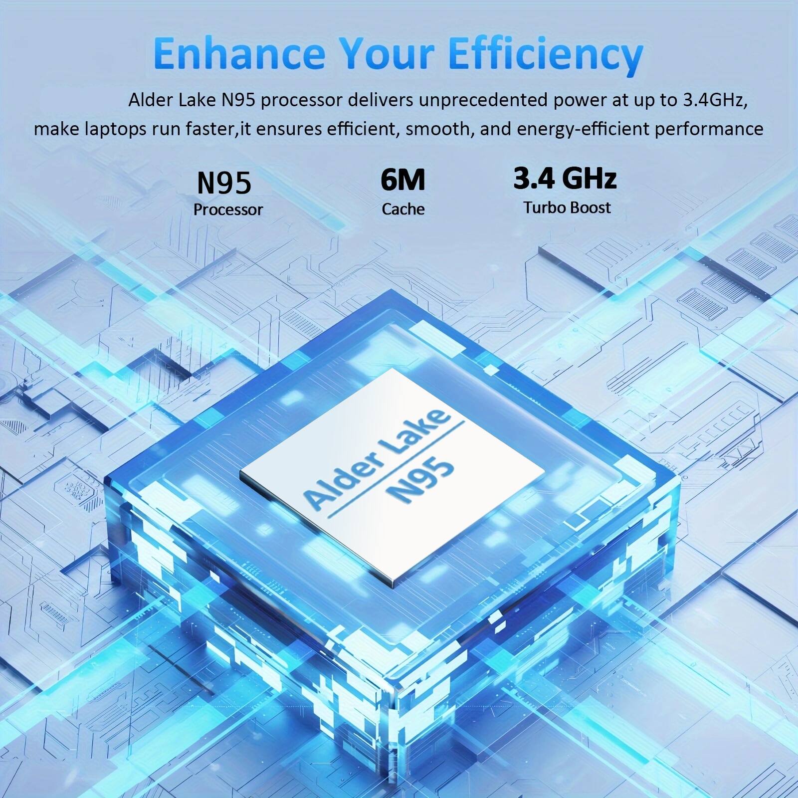 Enhance Your Efficiency

Alder Lake N95 processor delivers unprecedented power at up to 3.4GHz, make laptops run faster, it ensures efficient, smooth, and energy-efficient performance

N95 Processor
6M Cache
3.4 GHz Turbo Boost