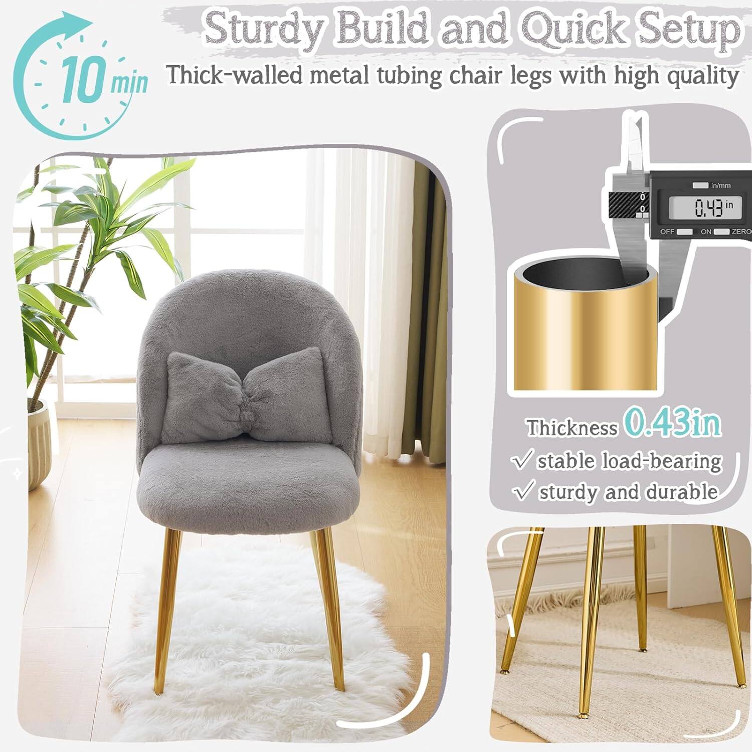 Sturdy Build and Quick Setup  
10 min  
Thick-walled metal tubing chair legs with high quality  
Thickness 0.43 in  
Stable load-bearing  
Sturdy and durable