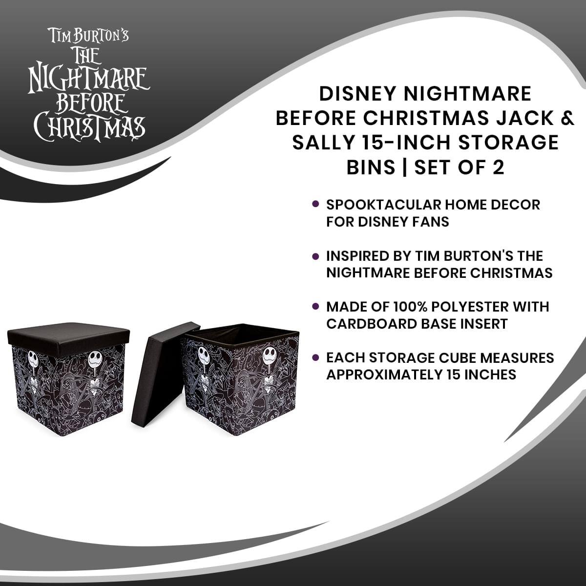 Tim Burton's The Nightmare Before Christmas

Disney Nightmare Before Christmas Jack & Sally 15-Inch Storage Bins | Set of 2

- Spooktacular home decor for Disney fans
- Inspired by Tim Burton's The Nightmare Before Christmas
- Made of 100% polyester with cardboard base insert
- Each storage cube measures approximately 15 inches