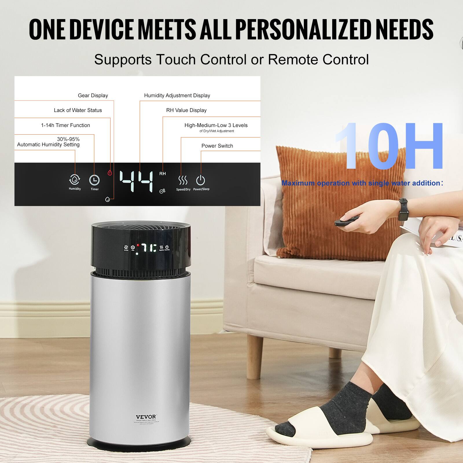 ONE DEVICE MEETS ALL PERSONALIZED NEEDS  
Supports Touch Control or Remote Control  

Gear Display  
- Lack of Water Status  
- 1-14h Timer Function  
- Automatic Humidity Setting (30%-95%)  

Humidity Adjustment Display  
- RH Value Display  
- High-Medium-Low Levels of Dryness Adjustment  
- Power Switch  

10H  
Maximum operation with single water addition:  

VEVOR