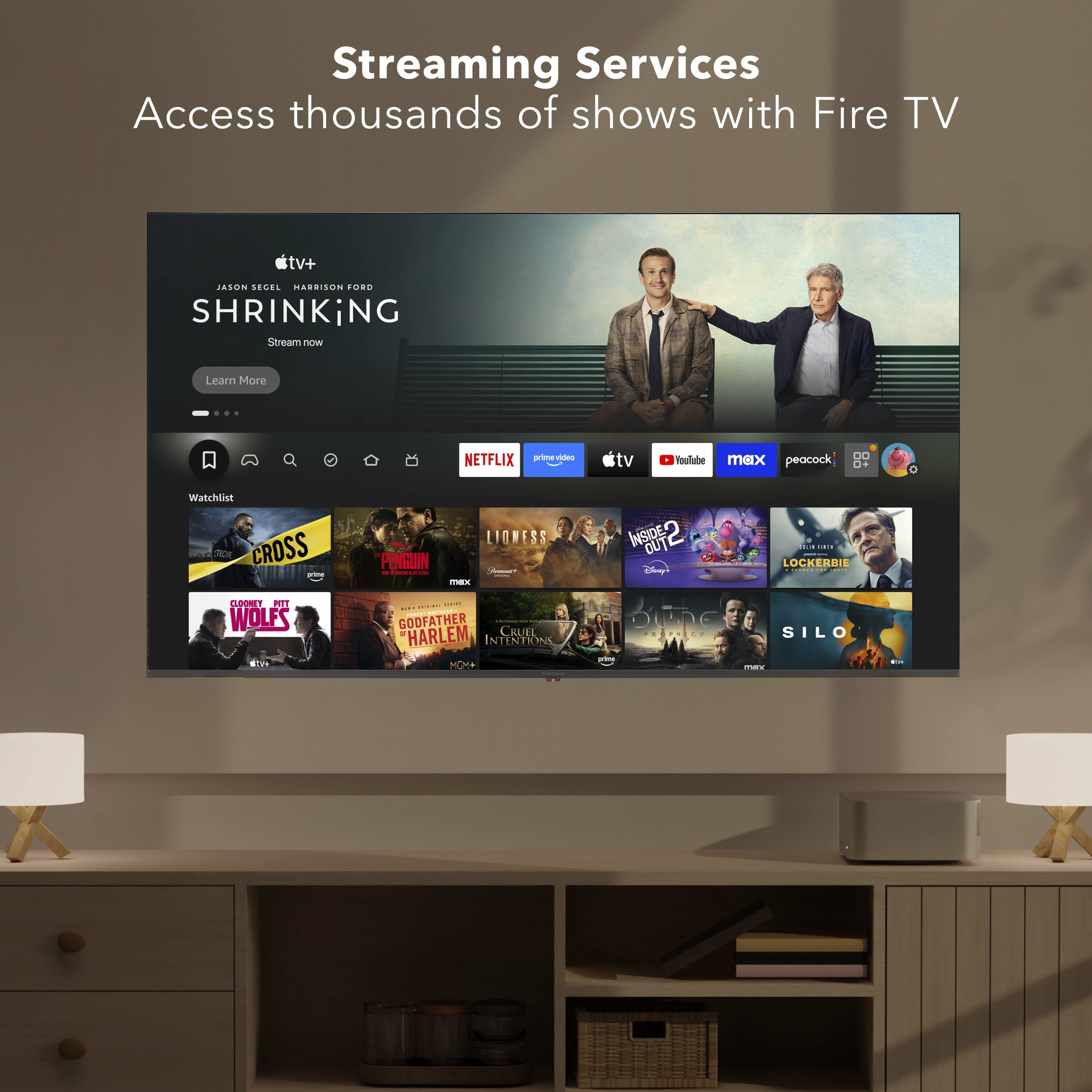 Streaming Services  
Access thousands of shows with Fire TV  

JASON SEGEL HARRISON FORD  
SHRINKING  
Stream now  
Learn More  

NETFLIX  
prime video  
YouTube  
max  
peacock  
Disney+  

Watchlist  
CROSS  
PENGUIN  
WOLFS  
GODFATHER  
HARLEM  
CRUEL INTENTIONS  
INSIDE  
LOCKERBIE  
SILO