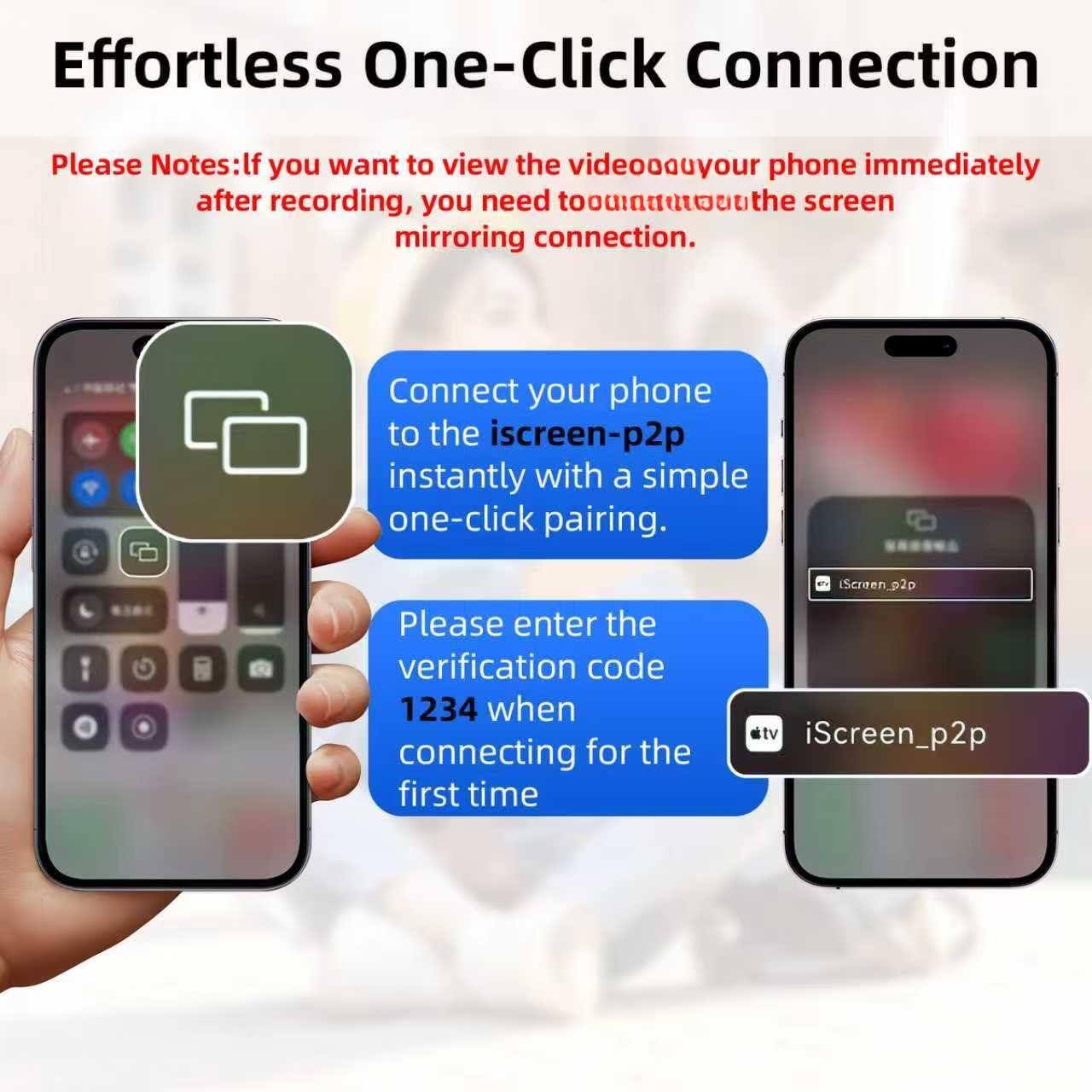 Effortless One-Click Connection

Please Notes: If you want to view the video on your phone immediately after recording, you need to turn on the screen mirroring connection.

Connect your phone to the iScreen_p2p instantly with a simple one-click pairing.

Please enter the verification code 1234 when connecting for the first time.

iScreen_p2p