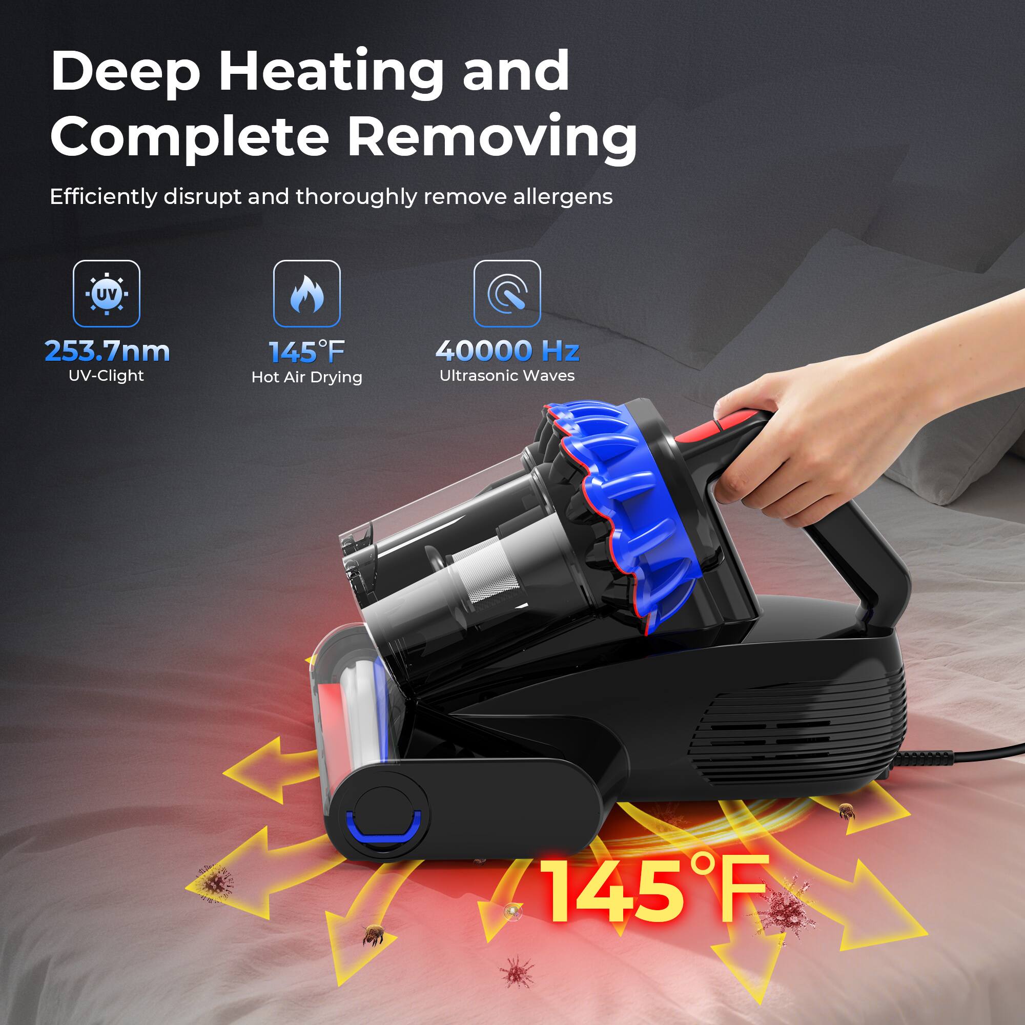Deep Heating and Complete Removing  
Efficiently disrupt and thoroughly remove allergens  

253.7nm UV-C Light  
145°F Hot Air Drying  
40000 Hz Ultrasonic Waves  
145°F