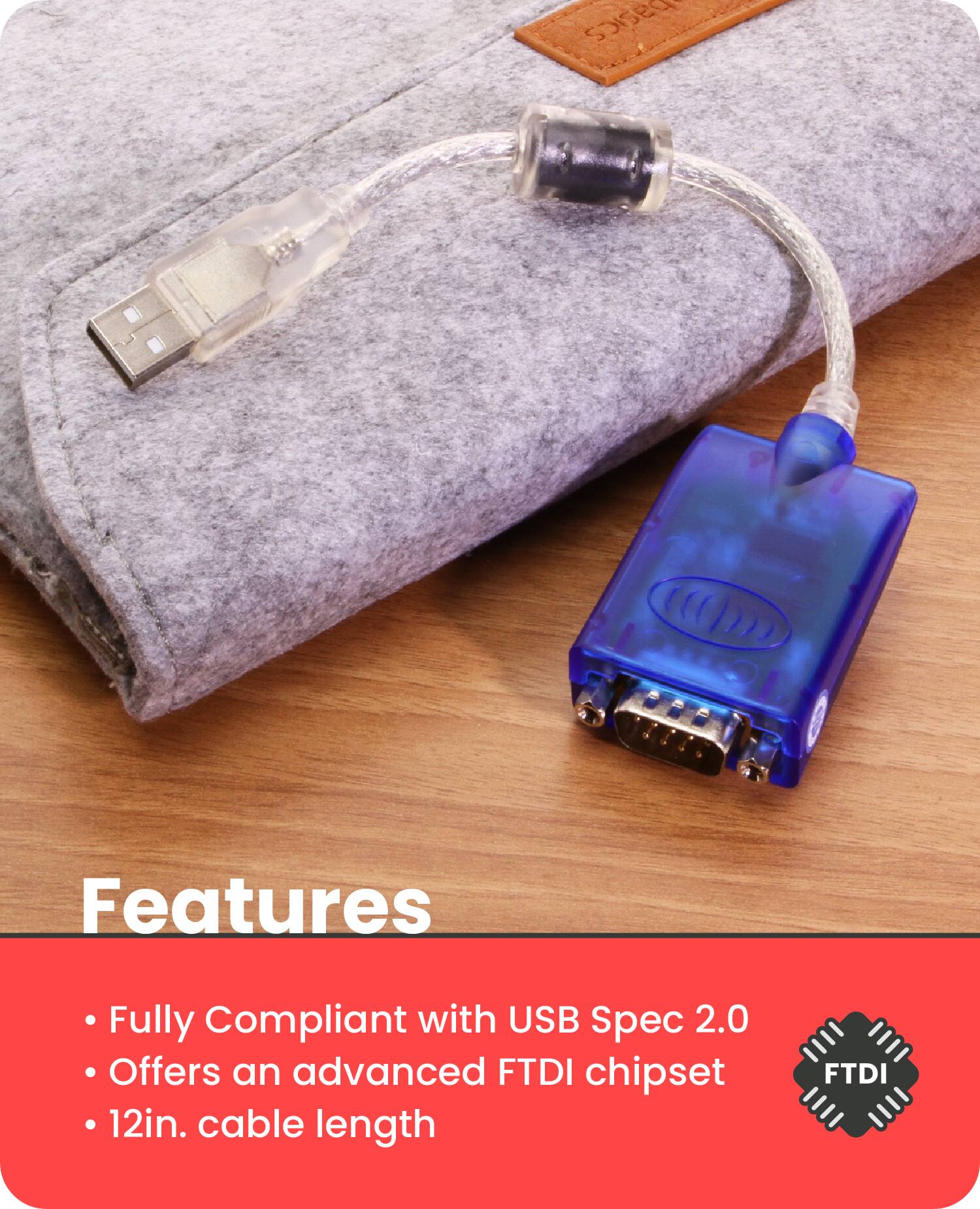 Features

- Fully Compliant with USB Spec 2.0
- Offers an advanced FTDI chipset
- 12in. cable length