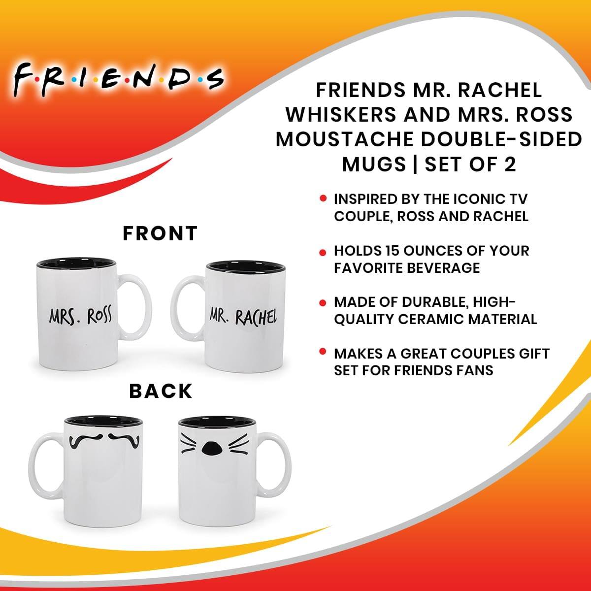 FRIENDS

FRIENDS MR. RACHEL WHISKERS AND MRS. ROSS MUSTACHE DOUBLE-SIDED MUGS | SET OF 2

FRONT
- MRS. ROSS
- MR. RACHEL

BACK

- INSPIRED BY THE ICONIC TV COUPLE, ROSS AND RACHEL
- HOLDS 15 OUNCES OF YOUR FAVORITE BEVERAGE
- MADE OF DURABLE, HIGH-QUALITY CERAMIC MATERIAL
- MAKES A GREAT COUPLES GIFT SET FOR FRIENDS FANS