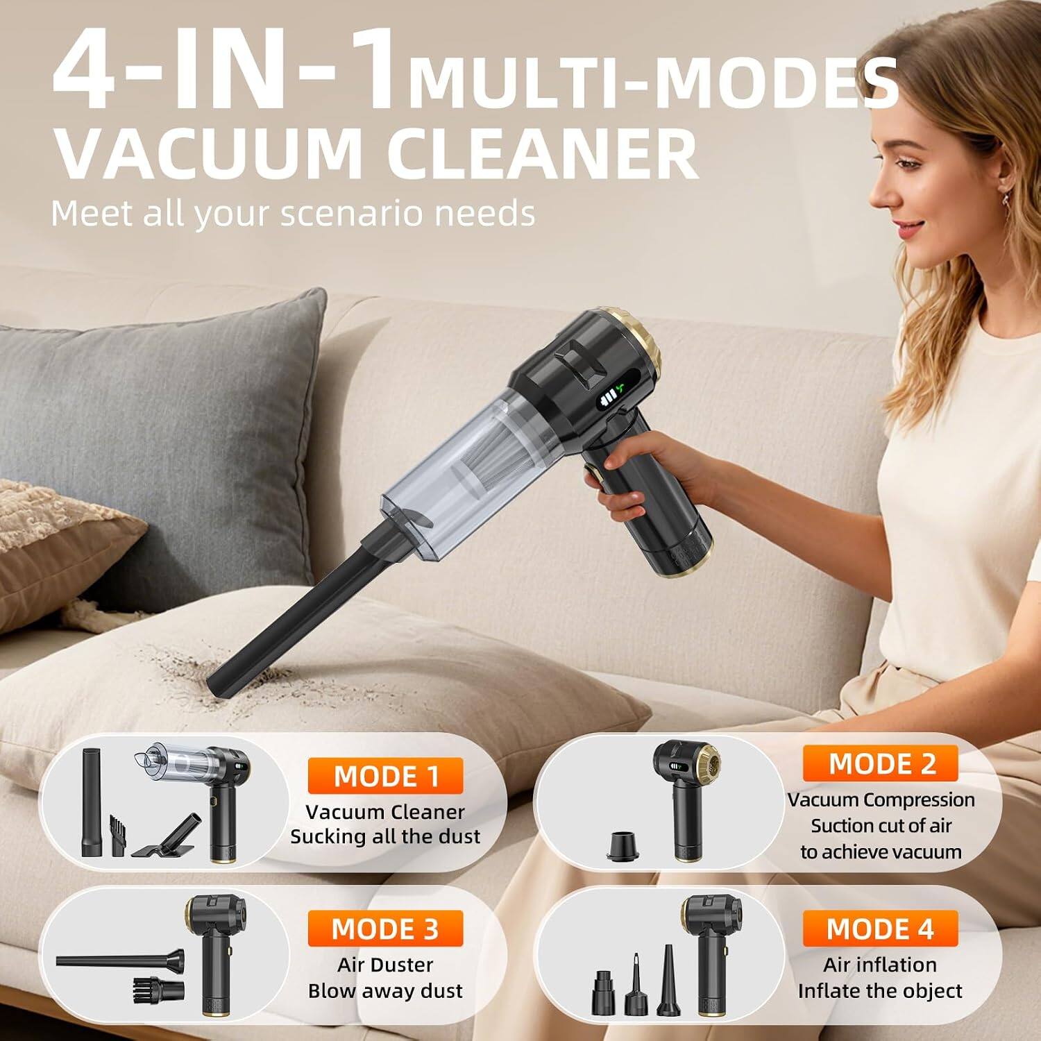 4-IN-1 MULTI-MODES VACUUM CLEANER  
Meet all your scenario needs  

MODE 1  
Vacuum Cleaner  
Sucking all the dust  

MODE 2  
Vacuum Compression  
Suction cut of air to achieve vacuum  

MODE 3  
Air Duster  
Blow away dust  

MODE 4  
Air inflation  
Inflate the object