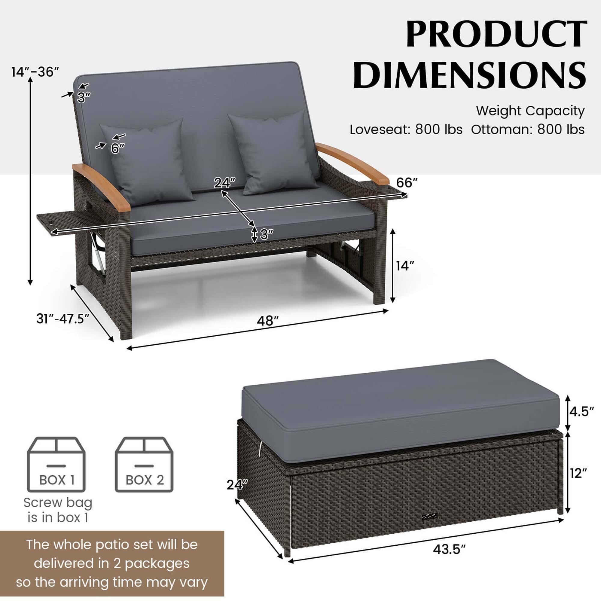 Product Dimensions:
* Loveseat: 800 lbs
* Ottoman: 800 lbs
Dimensions:
* 24" 66"
* 14" 31"-47.5"
* 48" 4.5"
Box 1:
* Screw bag is in box 1
Box 2:
* 24" 12"
Whole patio set:
* The whole patio set will be delivered in 2 packages, so the arriving time may vary.
* 43.5"