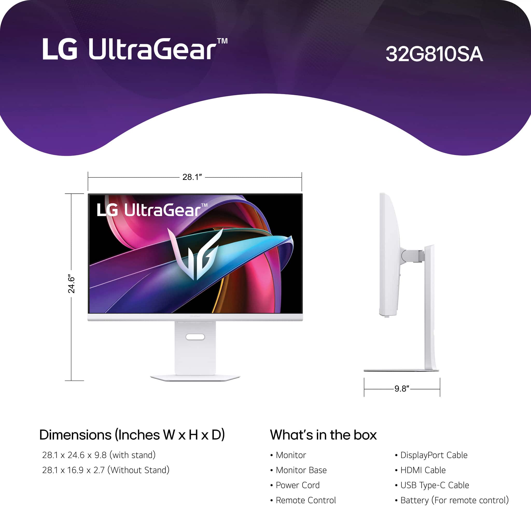 LG UltraGear™
32G810SA
Dimensions (Inches W x H x D)
28.1 x 24.6 x 9.8 (with stand)
28.1 x 16.9 x 2.7 (Without Stand)
What's in the box
- Monitor
- Monitor Base
- Power Cord
- Remote Control
- DisplayPort Cable
- HDMI Cable
- USB Type-C Cable
- Battery (For remote control)