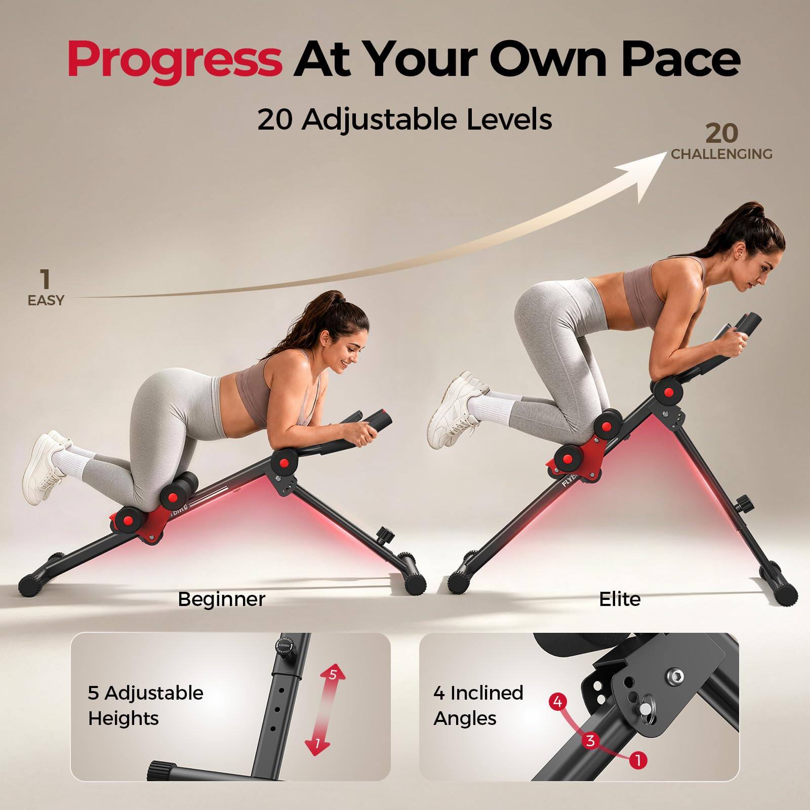 Progress At Your Own Pace  
20 Adjustable Levels  
1 EASY  
Beginner  
Elite  
5 Adjustable Heights  
4 Inclined Angles