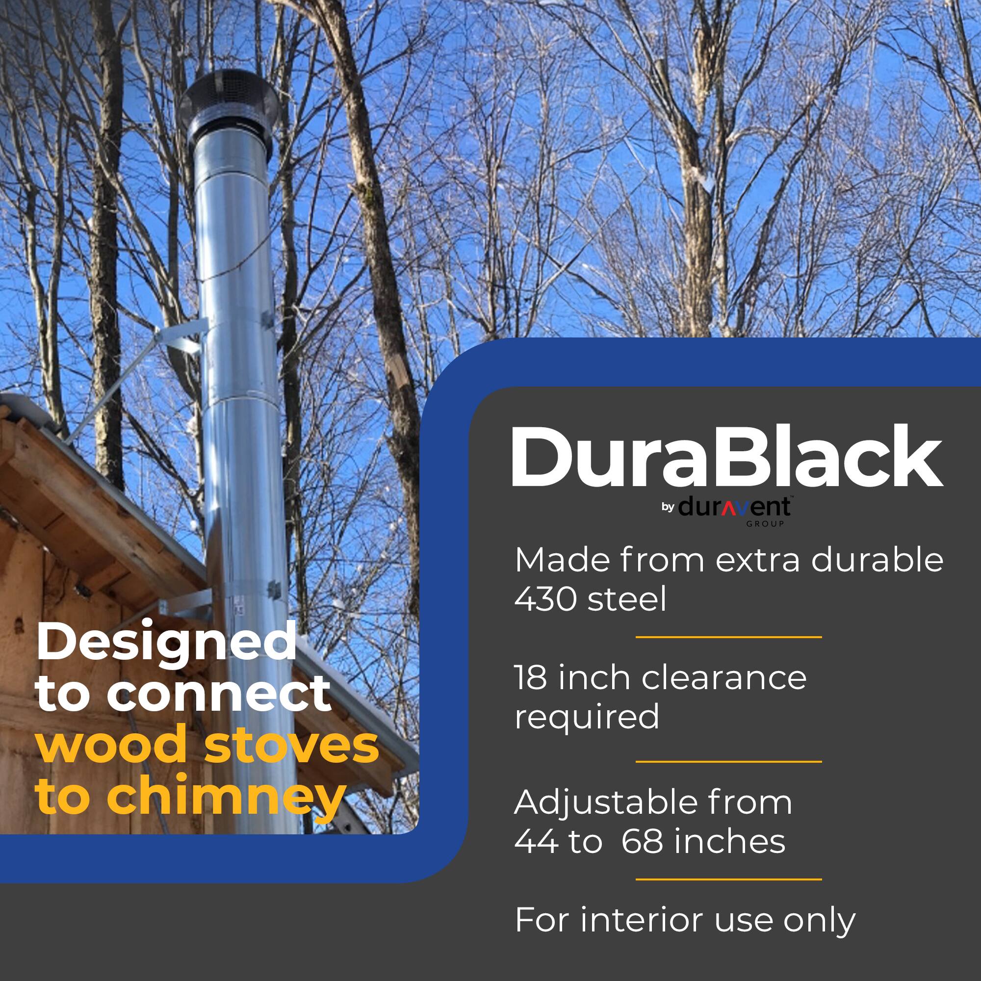 DuraBlack by durAvent GROUP

- Made from extra durable 430 steel
- Designed to connect wood stoves to chimney
- 18 inch clearance required
- Adjustable from 44 to 68 inches
- For interior use only