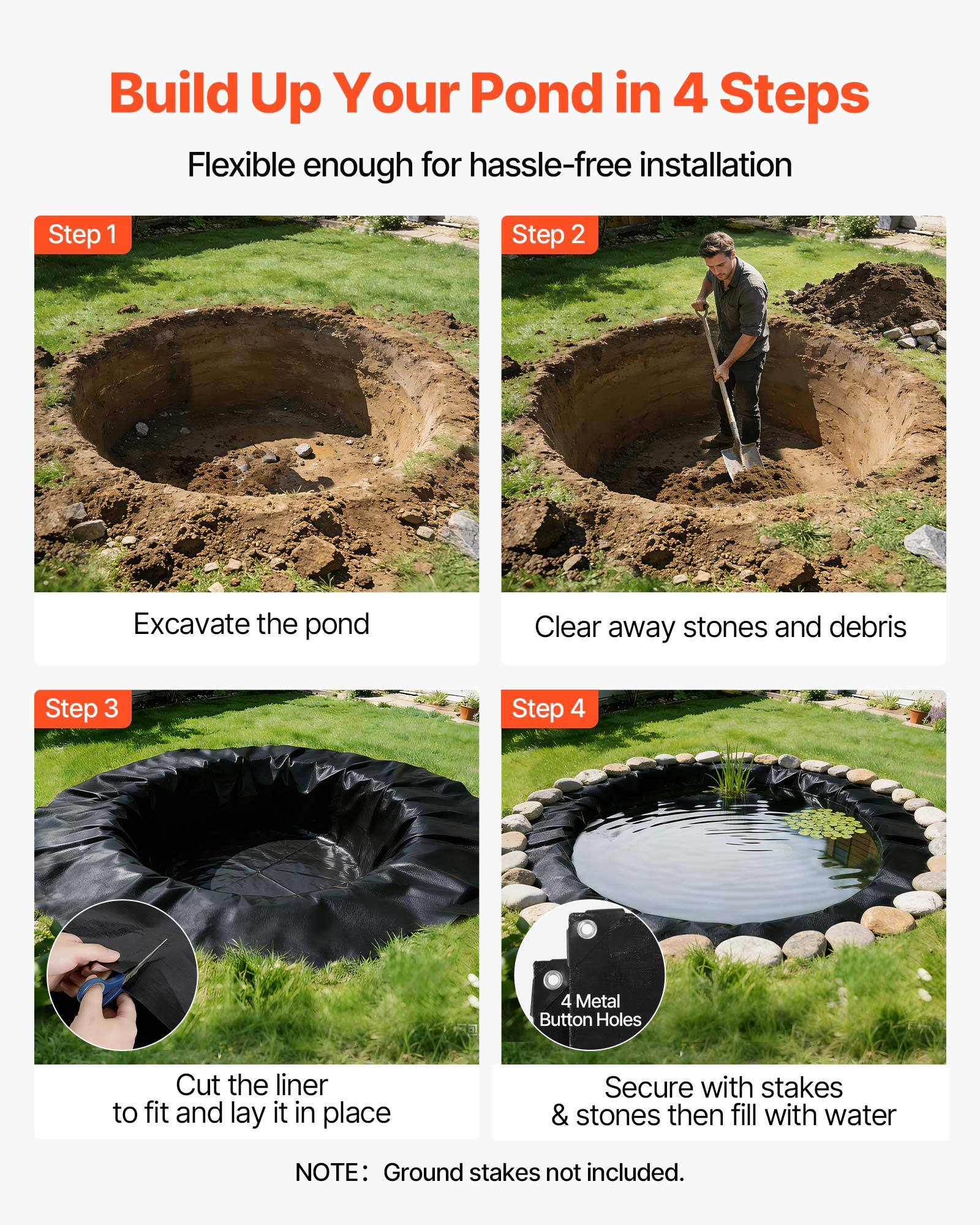 Build Up Your Pond in 4 Steps  
Flexible enough for hassle-free installation  

Step 1: Excavate the pond  
Step 2: Clear away stones and debris  
Step 3: Cut the liner to fit and lay it in place  
Step 4: Secure with stakes & stones then fill with water  

NOTE: Ground stakes not included.