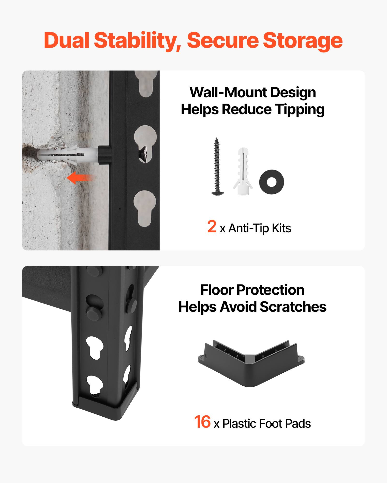 Dual Stability, Secure Storage  
Wall-Mount Design Helps Reduce Tipping  
2 x Anti-Tip Kits  
Floor Protection Helps Avoid Scratches  
16 x Plastic Foot Pads