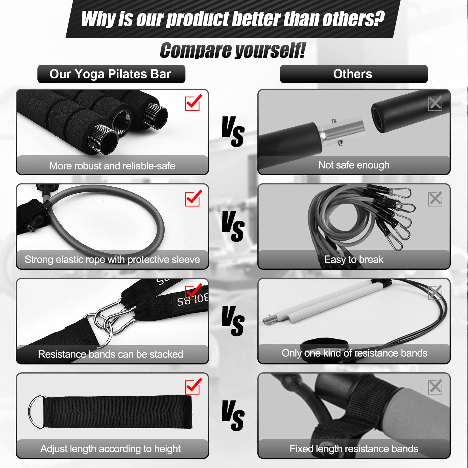 Why is our product better than others? Compare yourself!

**Our Yoga Pilates Bar**  
- More robust and reliable-safe  
- Strong elastic rope with protective sleeve  
- Resistance bands can be stacked  
- Adjust length according to height  

**VS**  

**Others**  
- Not safe enough  
- Easy to break  
- Only one kind of resistance bands  
- Fixed length resistance bands