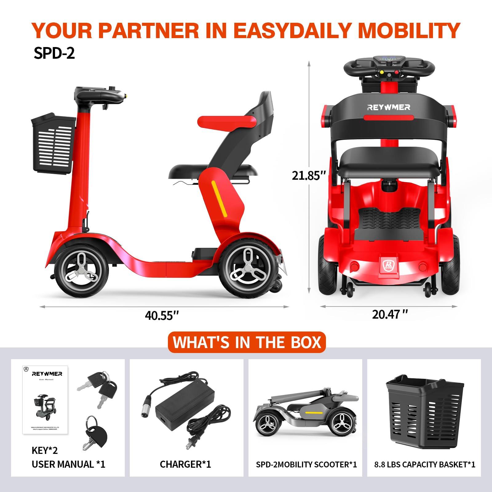 YOUR PARTNER IN EASYDAILY MOBILITY SPD-2

REYWMER

21.85" K 40.55" 20.47"

WHAT'S IN THE BOX

A RETWMER KEY*2
USER MANUAL *1
CHARGER*1
SPD-2MOBILITY SCOOTER*1
8.8 LBS CAPACITY BASKET*1
