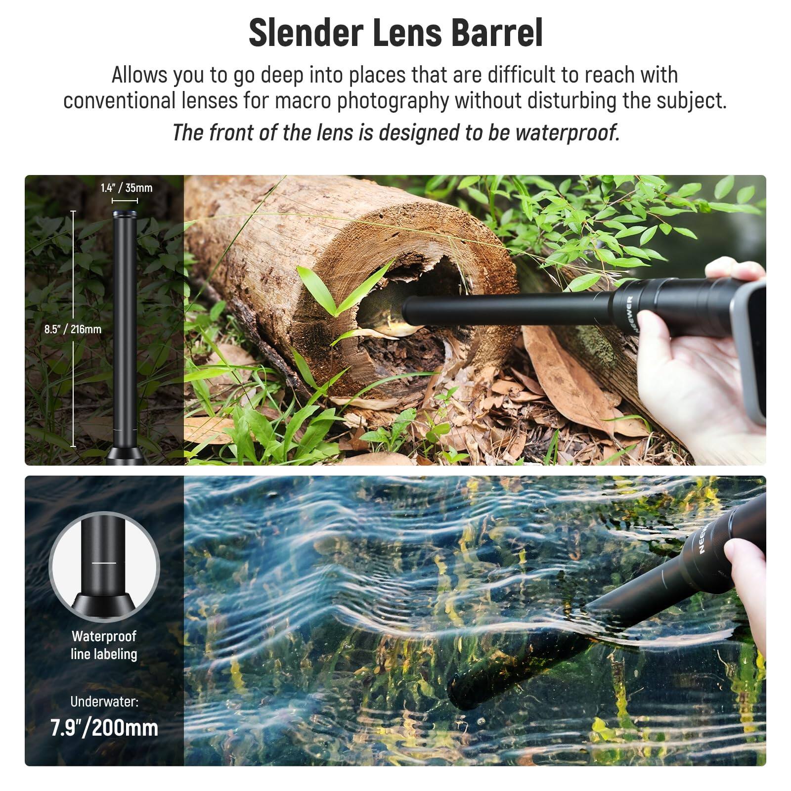 Slender Lens Barrel

Allows you to go deep into places that are difficult to reach with conventional lenses for macro photography without disturbing the subject. The front of the lens is designed to be waterproof.

1.4" / 35mm  
8.5" / 216mm  
Waterproof line labeling  
Underwater: 7.9"/200mm