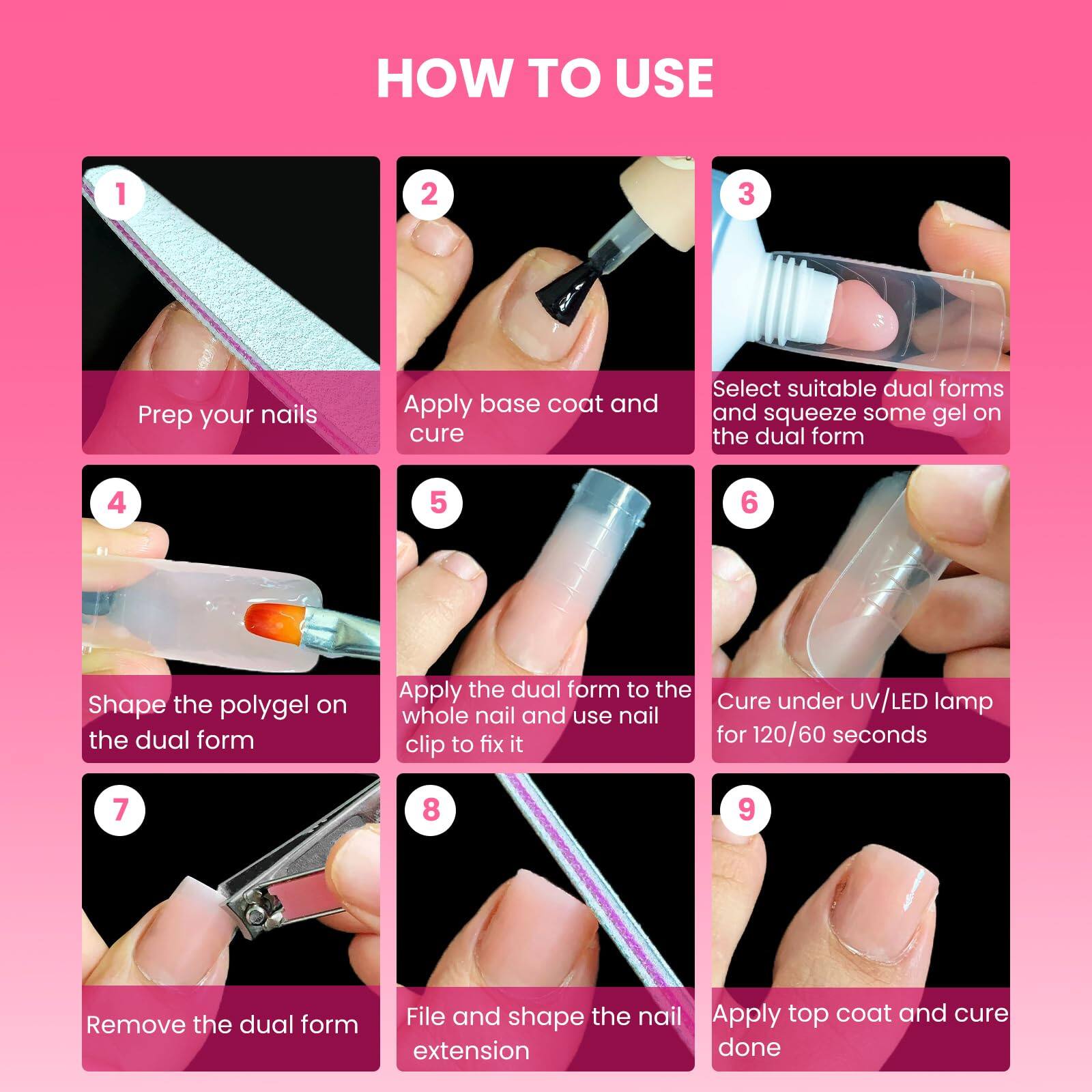 Sure, here is the corrected and grouped text:

---

**HOW TO USE**

1. **Prep your nails**
2. **Apply base coat and cure**
3. **Select suitable dual forms and squeeze some gel on the dual form**
4. **Shape the polygel on the dual form**
5. **Apply the dual form to the whole nail and use nail clip to fix it**
6. **Cure under UV/LED lamp for 120/60 seconds**
7. **Remove the dual form**
8. **File and shape the nail extension**
9. **Apply top coat and cure done**

---