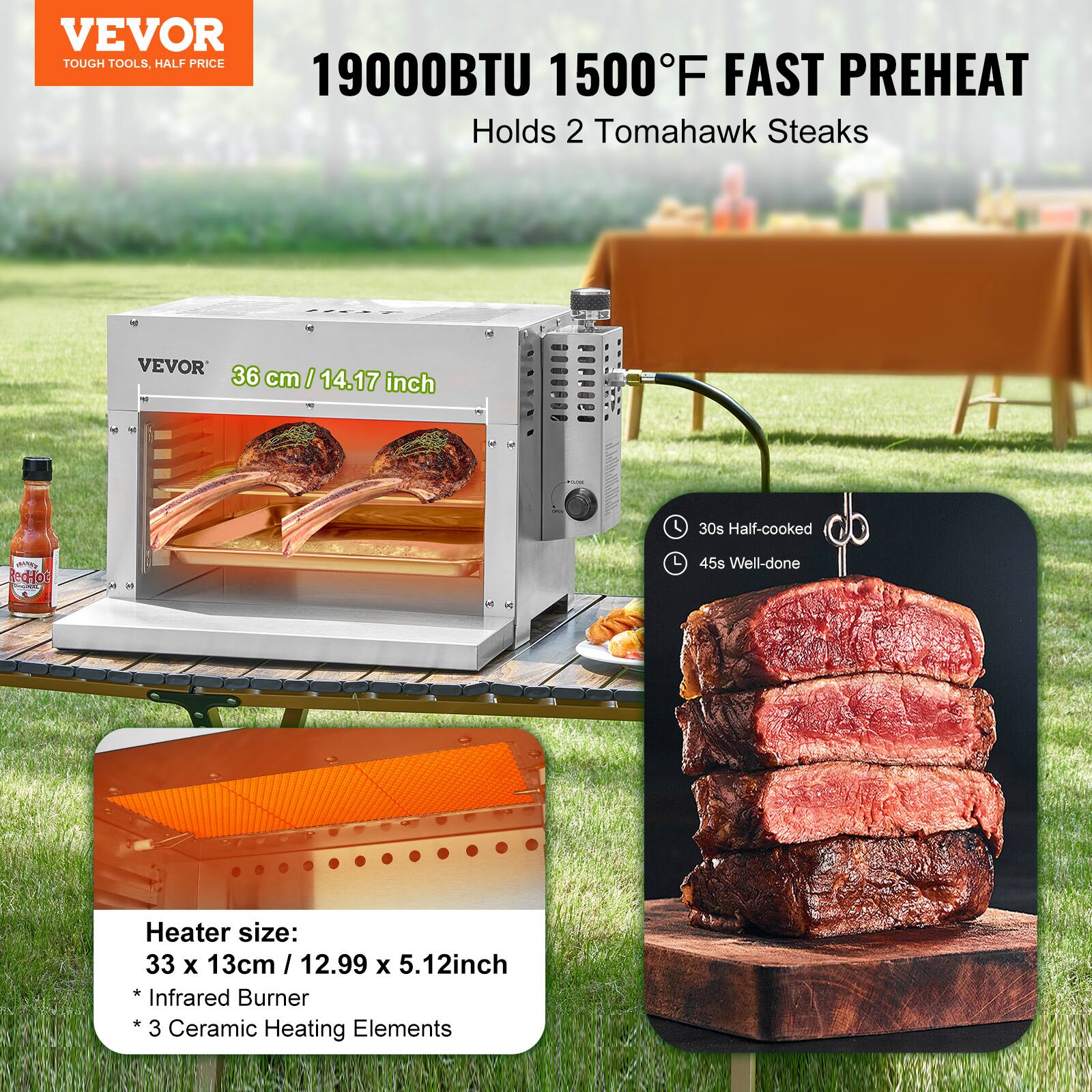 VEVOR  
TOUGH TOOLS, HALF PRICE  

19000BTU 1500°F FAST PREHEAT  
Holds 2 Tomahawk Steaks  

VEVOR  
36 cm / 14.17 inch  

Heater size:  
33 x 13cm / 12.99 x 5.12inch  
* Infrared Burner  
* 3 Ceramic Heating Elements  

30s Half-cooked  
45s Well-done