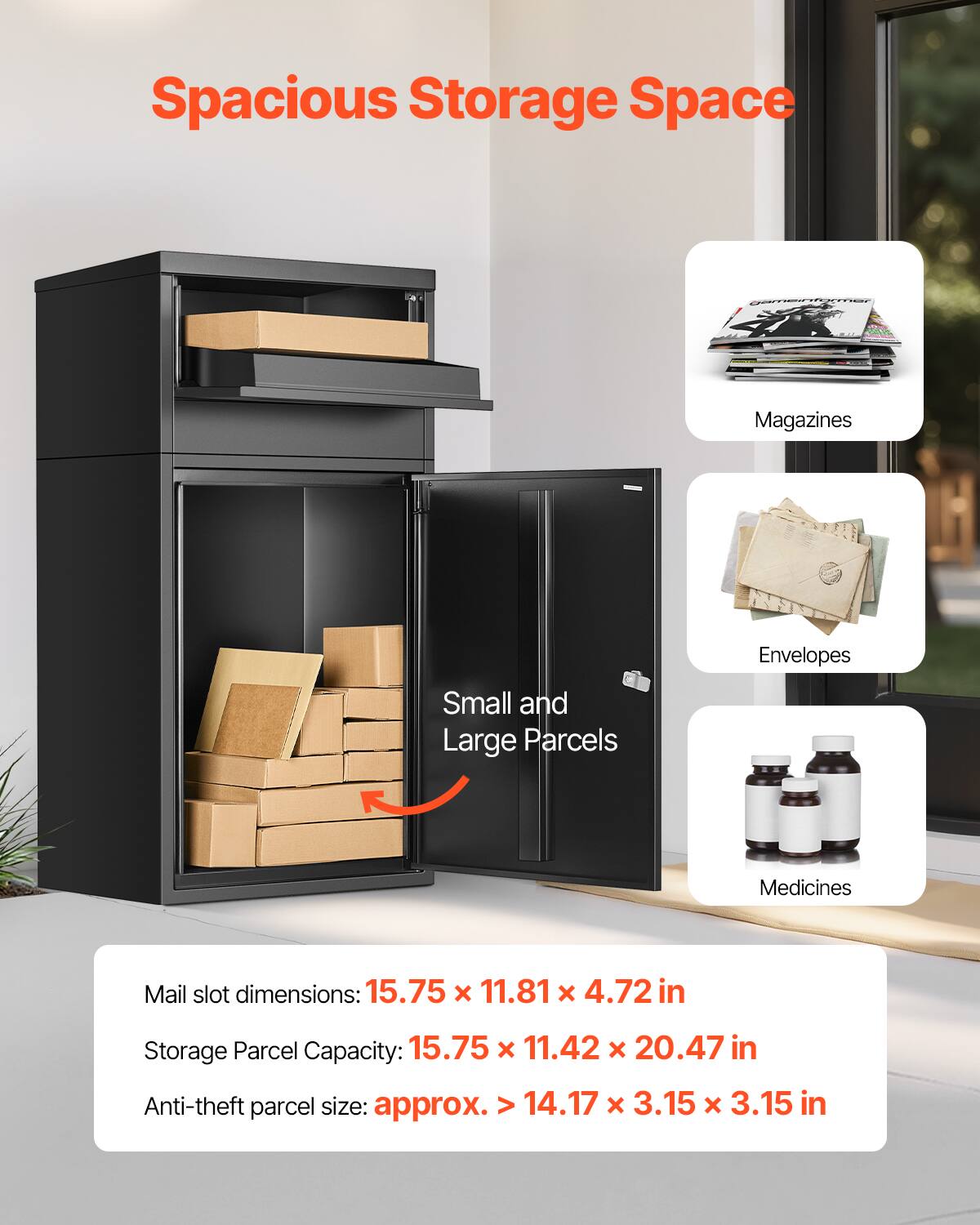 Spacious Storage Space

Magazines
Envelopes
Small and Large Parcels
Medicines

Mail slot dimensions: 15.75 x 11.81 x 4.72 in
Storage Parcel Capacity: 15.75 x 11.42 x 20.47 in
Anti-theft parcel size: approx. > 14.17 x 3.15 x 3.15 in
