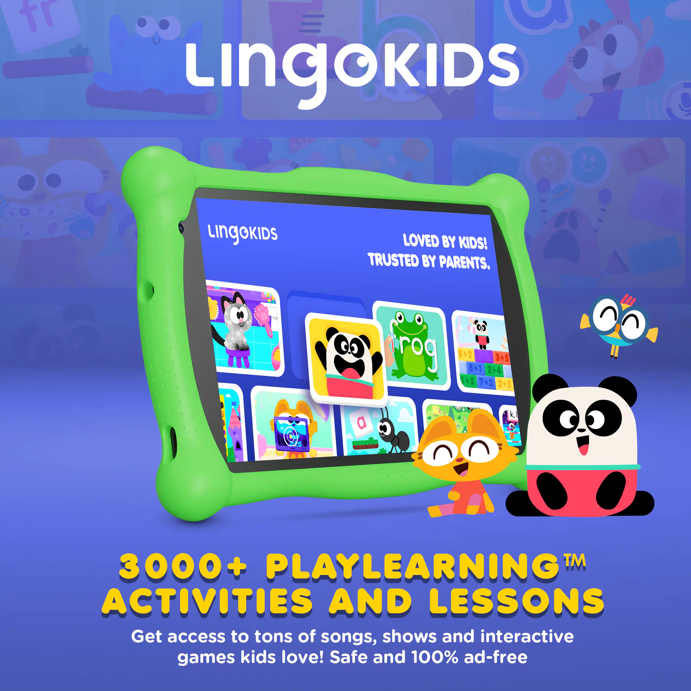 LINGOKIDS  
LOVED BY KIDS! TRUSTED BY PARENTS.  

3000+ PLAYLEARNING™ ACTIVITIES AND LESSONS  
Get access to tons of songs, shows and interactive games kids love! Safe and 100% ad-free