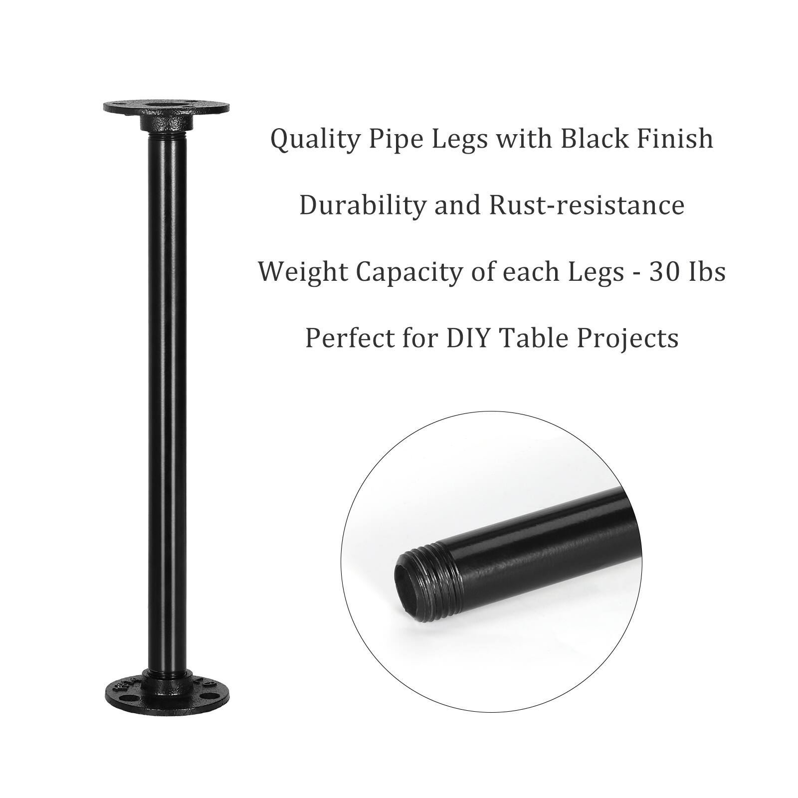 Quality Pipe Legs with Black Finish  
Durability and Rust-resistance  
Weight Capacity of each Legs - 30 lbs  
Perfect for DIY Table Projects