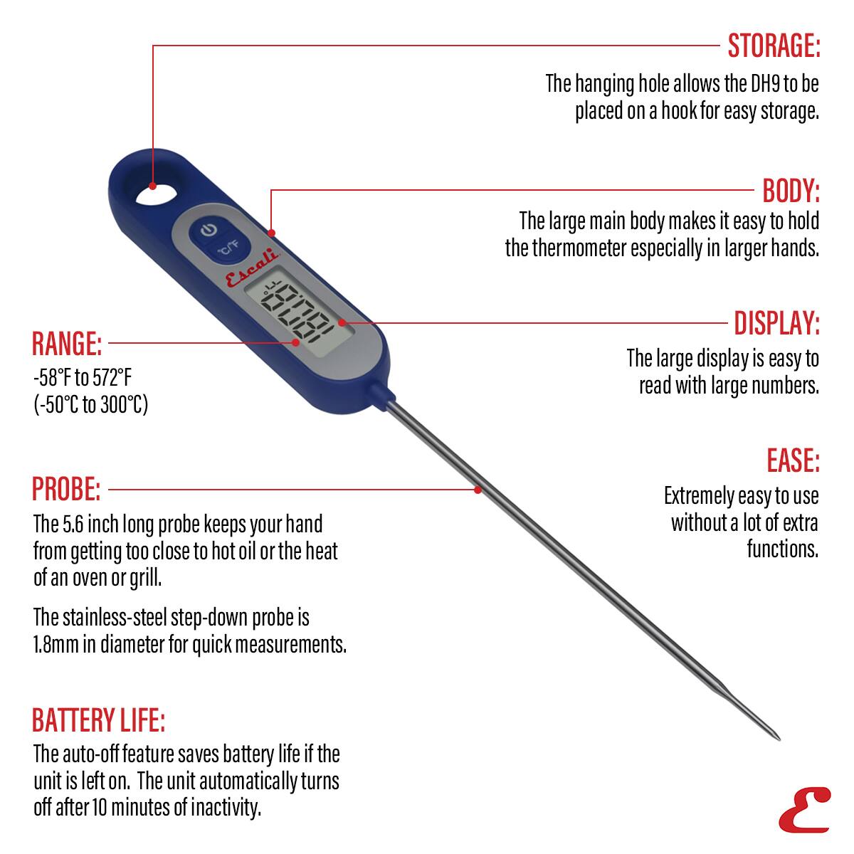 STORAGE: The hanging hole allows the DH9 to be placed on a hook for easy storage.
RANGE: -58F to 572F (-50C to 300C)
BODY: The large main body makes it easy to hold the thermometer especially in larger hands.
DISPLAY: The large display is easy to read with large numbers.
PROBE: The 5.6 inch long probe keeps your hand from getting too close to hot oil or the heat of an oven or grill. The stainless-steel step-down probe is 1.8mm in diameter for quick measurements.
EASE: Extremely easy to use without a lot of extra functions.
BATTERY LIFE: The auto-off feature saves battery life if the unit is left on. The unit automatically turns off after 10 minutes of inactivity.