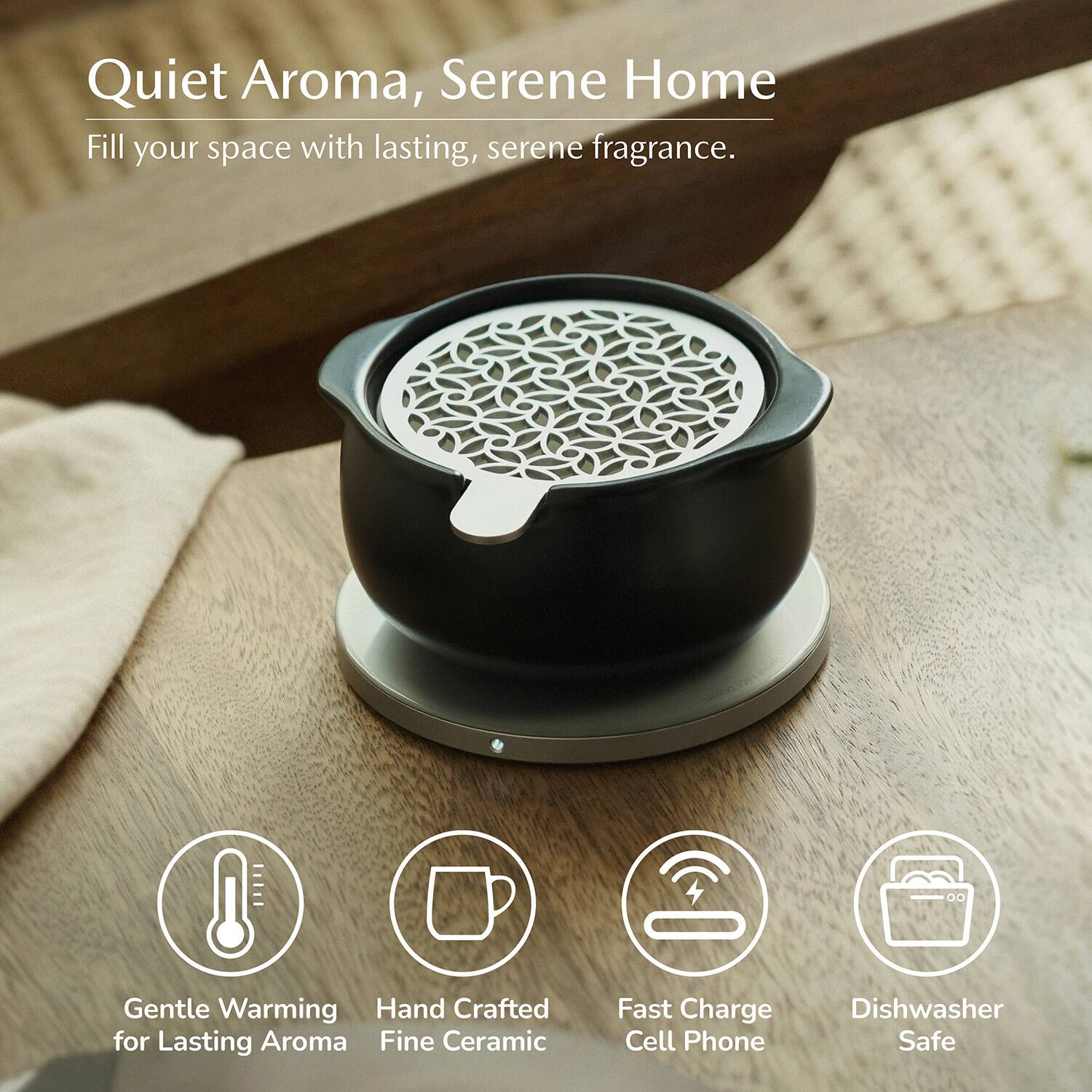 Quiet Aroma, Serene Home  
Fill your space with lasting, serene fragrance.  
Gentle Warming  
Hand Crafted for Lasting Aroma  
Fine Ceramic  
Fast Charge Cell Phone  
Dishwasher Safe