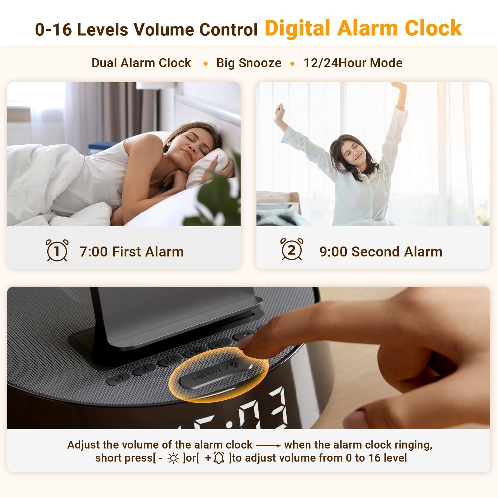 0-16 Levels Volume Control Digital Alarm Clock  
Dual Alarm Clock • Big Snooze • 12/24Hour Mode  

1. 7:00 First Alarm  
2. 9:00 Second Alarm  

Adjust the volume of the alarm clock — when the alarm clock is ringing, short press [-] or [+] to adjust volume from 0 to 16 level