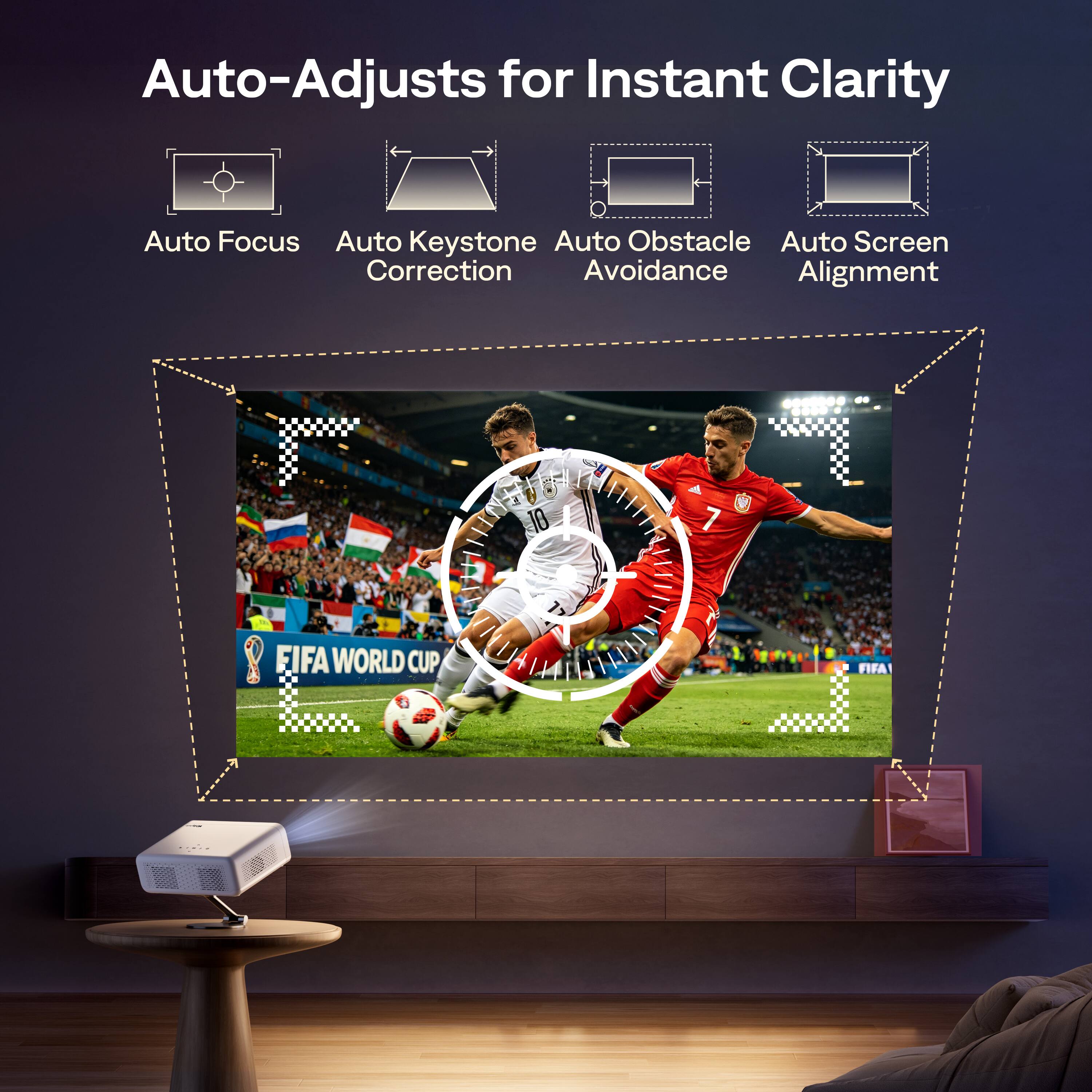 Auto-Adjusts for Instant Clarity  
Auto Focus  
Auto Keystone Correction  
Auto Obstacle Avoidance  
Auto Screen Alignment  

FIFA WORLD CUP