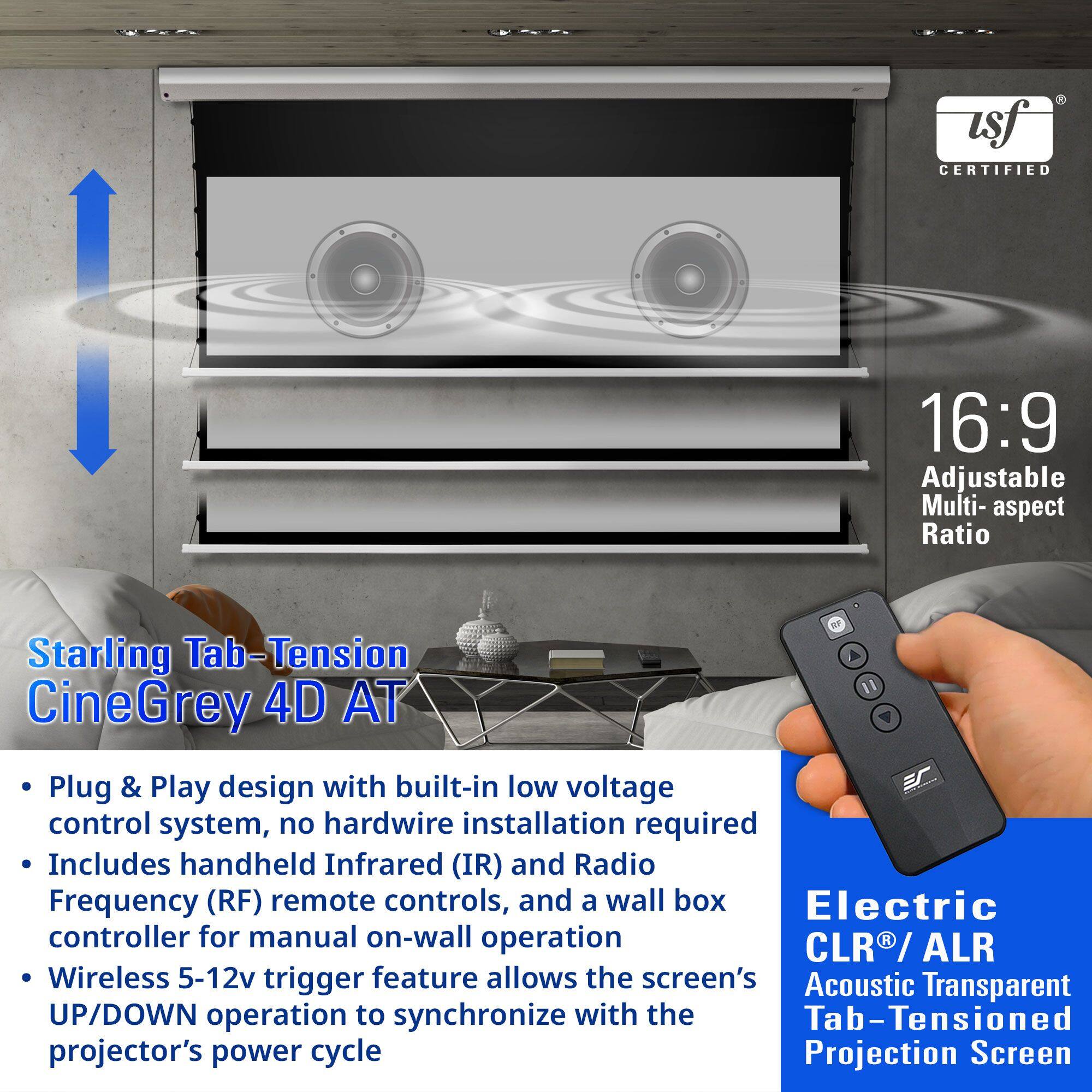 **Starling Tab-Tension CineGrey 4D AT**

- Plug & Play design with built-in low voltage control system, no hardwire installation required
- Includes handheld Infrared (IR) and Radio Frequency (RF) remote controls, and a wall box controller for manual on-wall operation
- Wireless 5-12v trigger feature allows the screen's UP/DOWN operation to synchronize with the projector's power cycle

**16:9 Adjustable Multi-aspect Ratio**

**Electric CLR® / ALR Acoustic Transparent Tab-Tensioned Projection Screen**

**USF CERTIFIED**