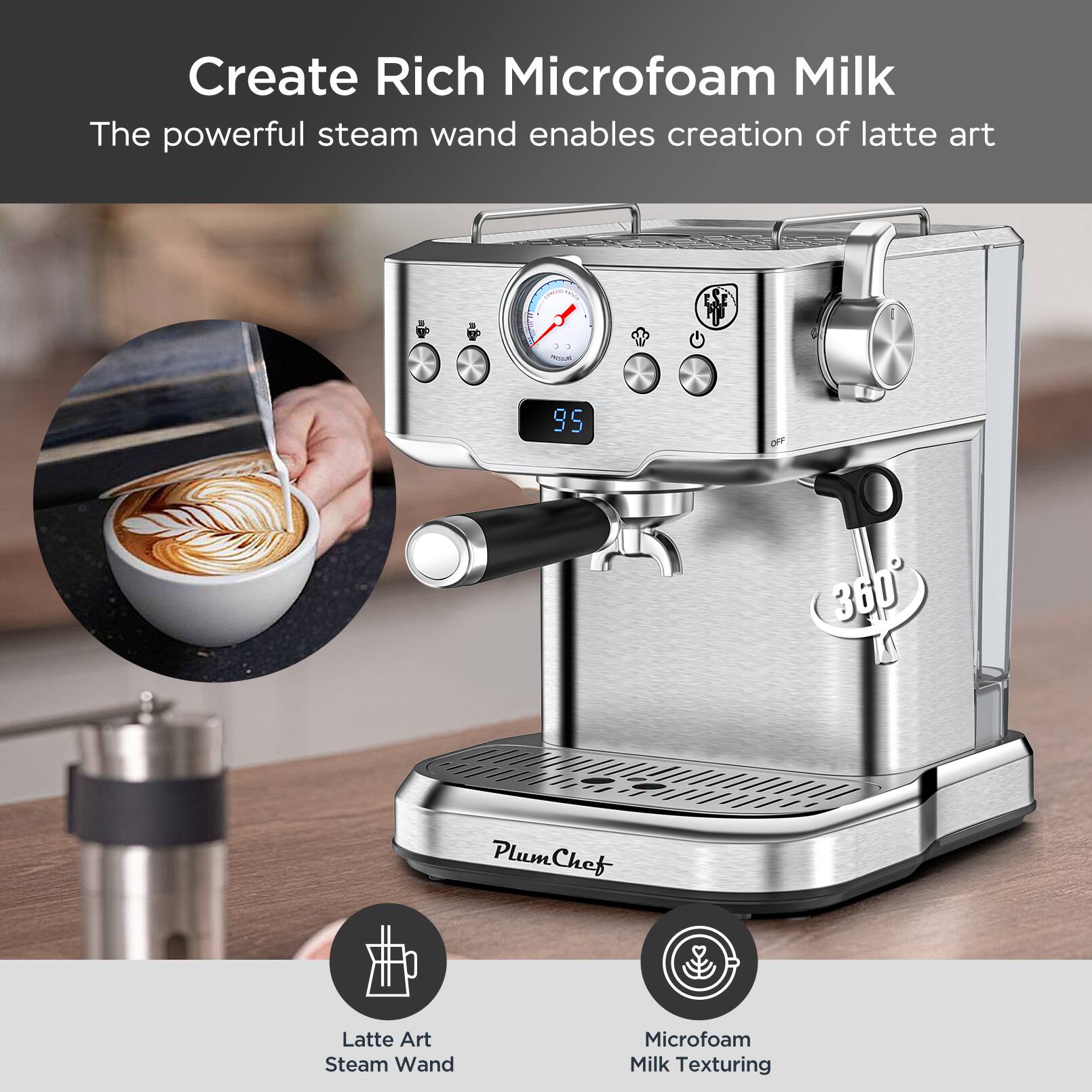 Create Rich Microfoam Milk  
The powerful steam wand enables creation of latte art  

Latte Art  
Steam Wand  

Microfoam  
Milk Texturing