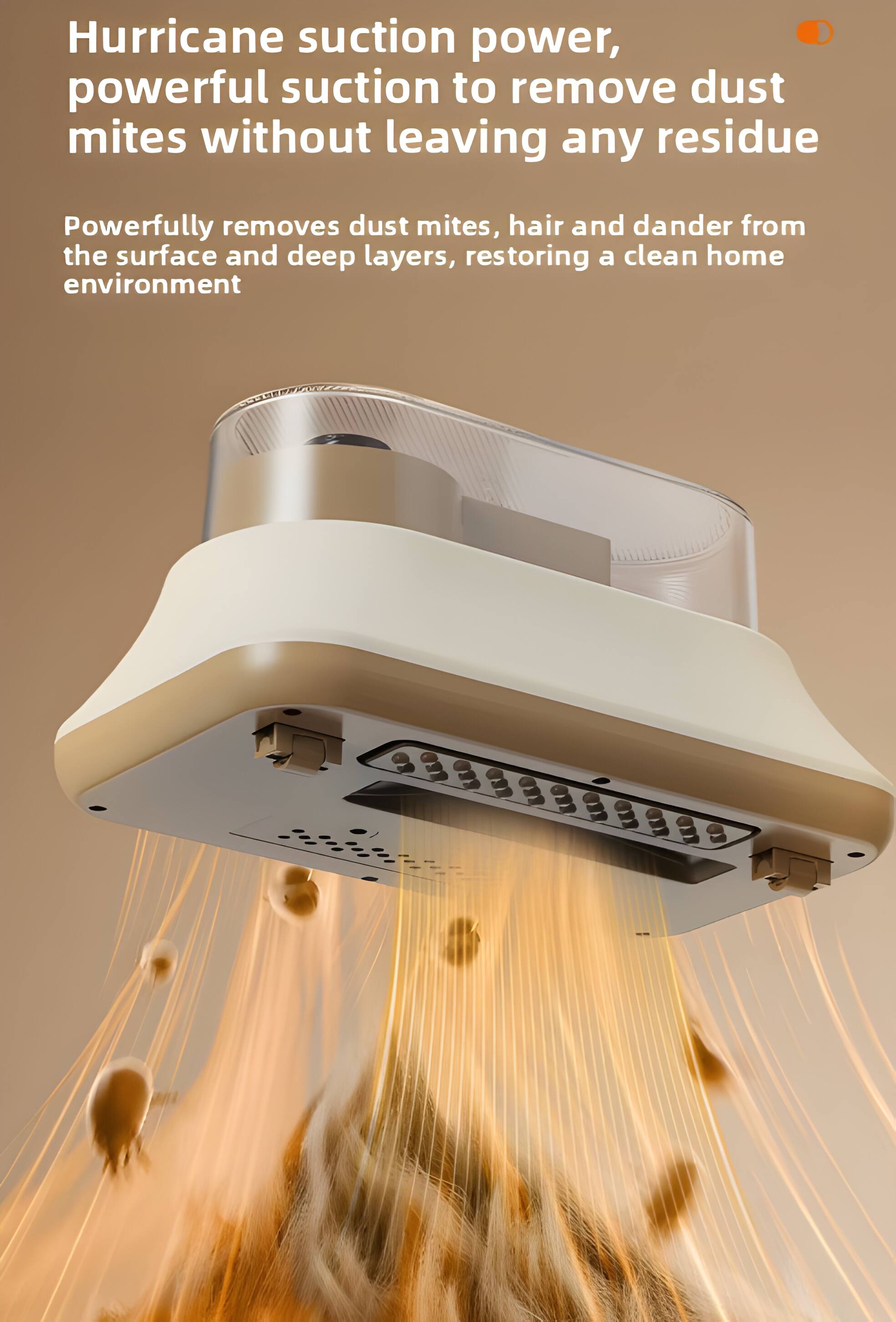 Hurricane suction power, powerful suction to remove dust mites without leaving any residue. Powerfully removes dust mites, hair and dander from the surface and deep layers, restoring a clean home environment.