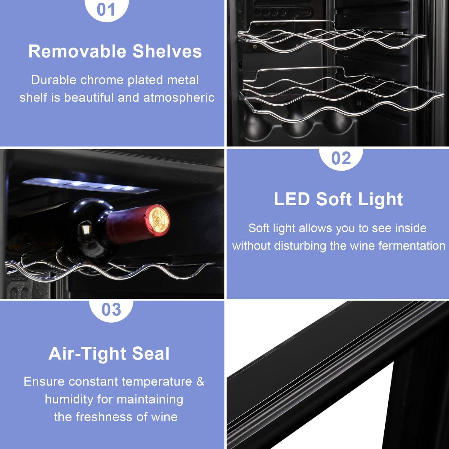 01 Removable Shelves  
Durable chrome plated metal shelf is beautiful and atmospheric  

02 LED Soft Light  
Soft light allows you to see inside without disturbing the wine fermentation  

03 Air-Tight Seal  
Ensure constant temperature & humidity for maintaining the freshness of wine
