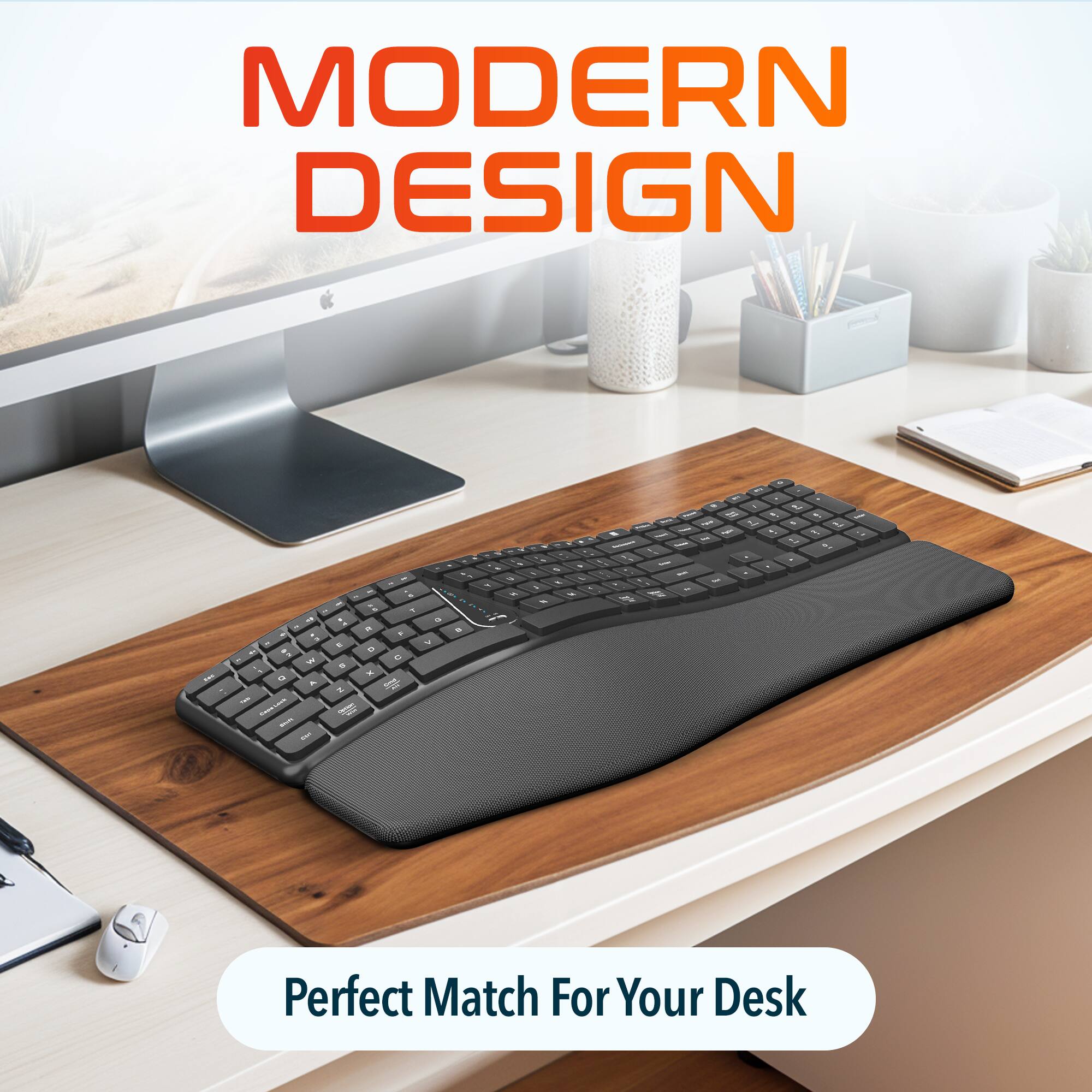 MODERN DESIGN
Perfect Match For Your Desk