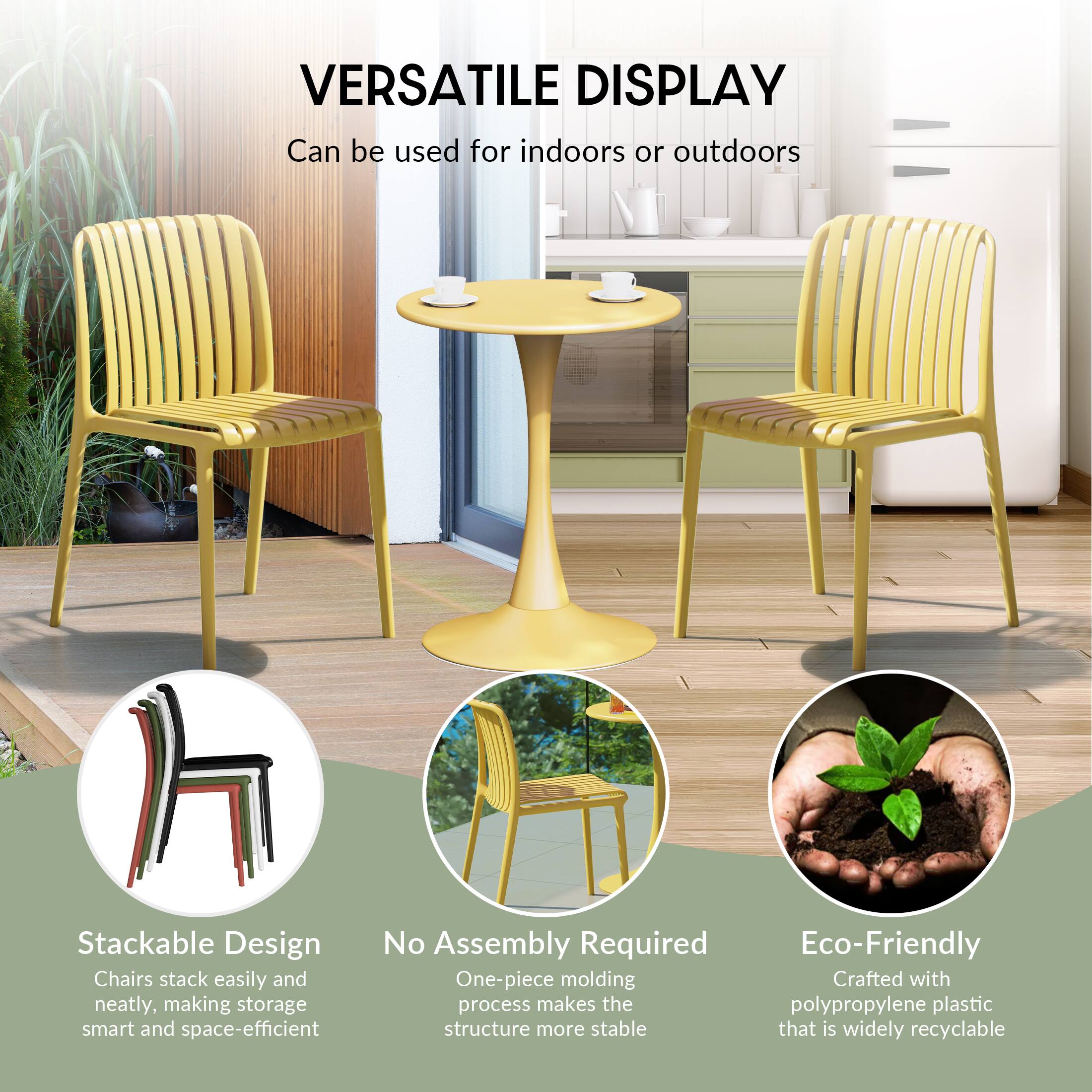 VERSATILE DISPLAY  
Can be used for indoors or outdoors

Stackable Design  
Chairs stack easily and neatly, making storage smart and space-efficient

No Assembly Required  
One-piece molding process makes the structure more stable

Eco-Friendly  
Crafted with polypropylene plastic that is widely recyclable