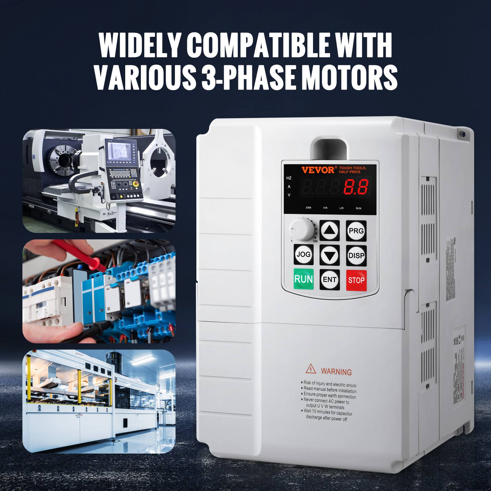 WIDELY COMPATIBLE WITH VARIOUS 3-PHASE MOTORS

8 TOUGH TOOLS, VEVOR HALF PRICE

HZ A 8.8 1

[R] in UR

RUN PRG - to JOG DISP RUN ENT STOP -

! WARNING - Risk of injury and electric shock Read manual before Ensure installation proper earth connection Never connect AC power to output U W terminals Wait 10 minutes or capacitor discharge after power off